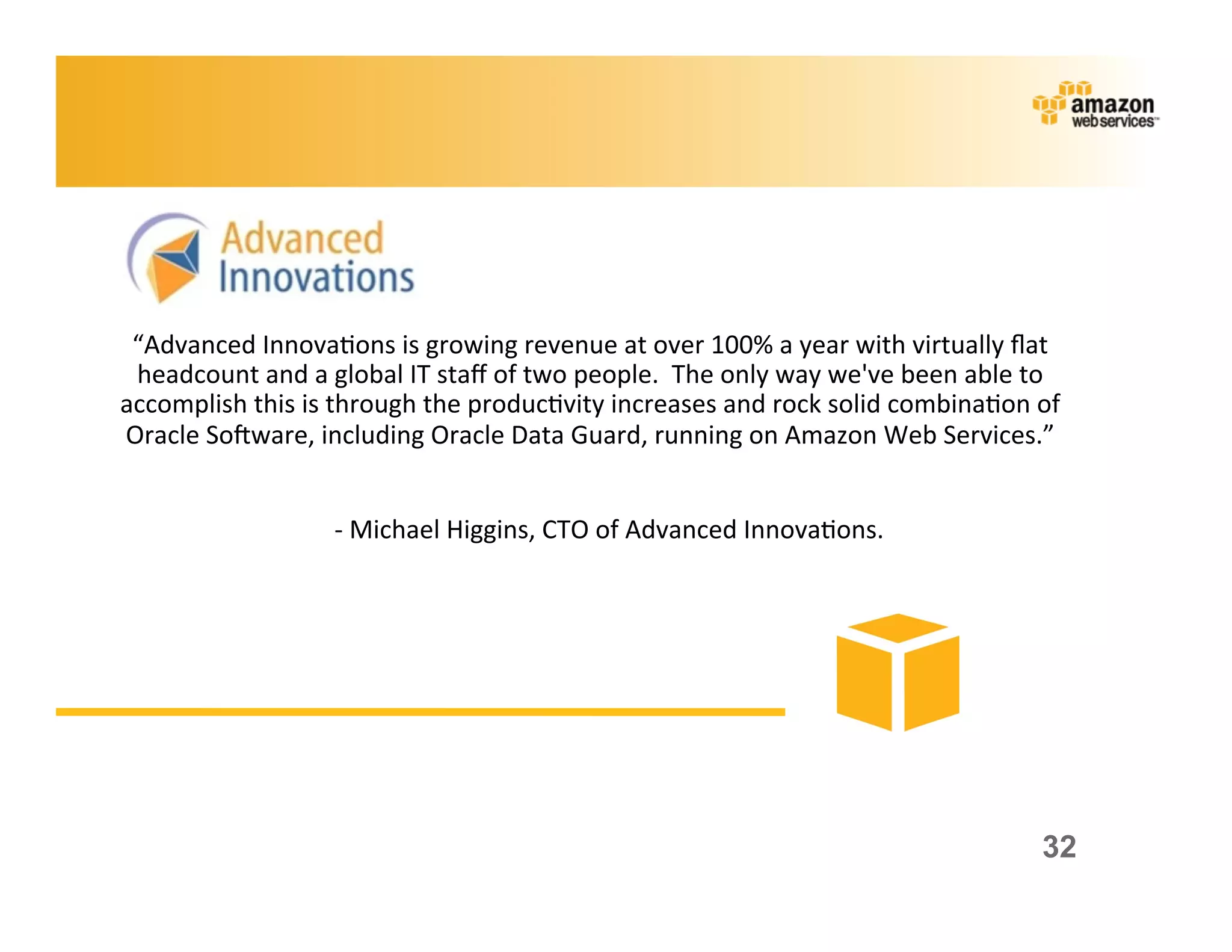 “Advanced	
  Innova;ons	
  is	
  growing	
  revenue	
  at	
  over	
  100%	
  a	
  year	
  with	
  virtually	
  ﬂat	
  
 headcount	
  and	
  a	
  global	
  IT	
  staﬀ	
  of	
  two	
  people.	
  	
  The	
  only	
  way	
  we've	
  been	
  able	
  to	
  
accomplish	
  this	
  is	
  through	
  the	
  produc;vity	
  increases	
  and	
  rock	
  solid	
  combina;on	
  of	
  
Oracle	
  Sokware,	
  including	
  Oracle	
  Data	
  Guard,	
  running	
  on	
  Amazon	
  Web	
  Services.”	
  
                                                                     	
  
                        	
  	
  	
  	
  	
  	
  -­‐	
  Michael	
  Higgins,	
  CTO	
  of	
  Advanced	
  Innova;ons.	
  




                                                                                                                               32
 