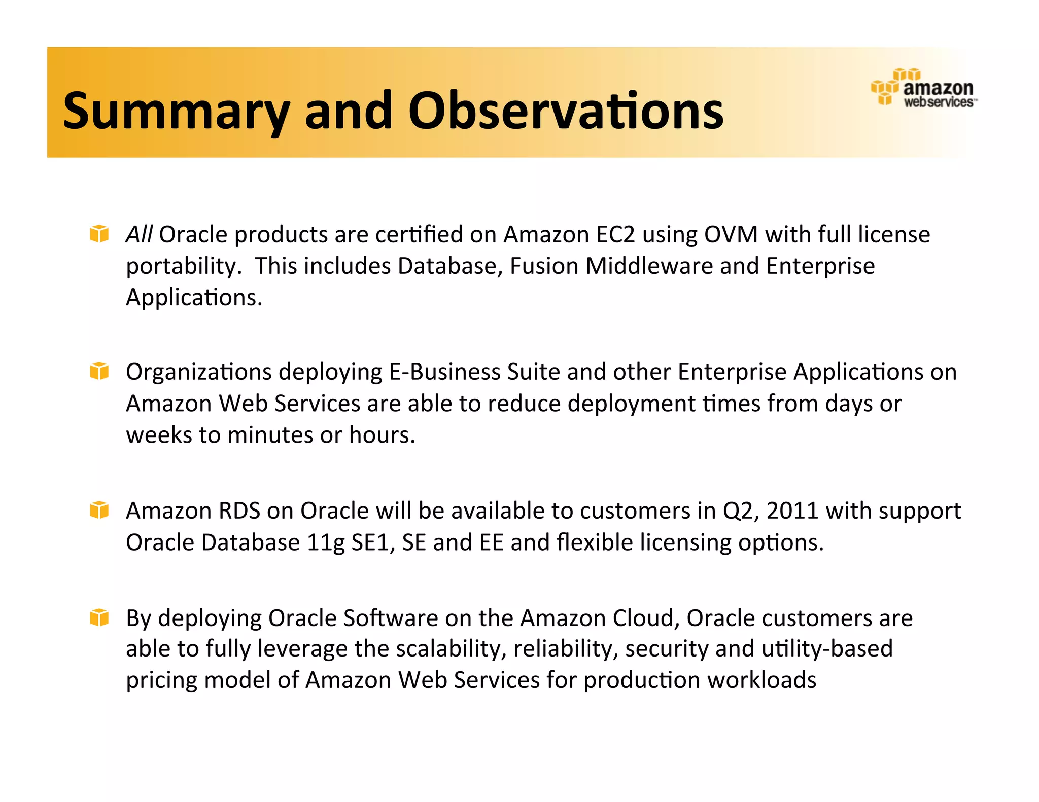Summary	
  and	
  Observa?ons	
  
 !   All	
  Oracle	
  products	
  are	
  cer;ﬁed	
  on	
  Amazon	
  EC2	
  using	
  OVM	
  with	
  full	
  license	
  
     portability.	
  	
  This	
  includes	
  Database,	
  Fusion	
  Middleware	
  and	
  Enterprise	
  
     Applica;ons.	
  

 !   Organiza;ons	
  deploying	
  E-­‐Business	
  Suite	
  and	
  other	
  Enterprise	
  Applica;ons	
  on	
  
     Amazon	
  Web	
  Services	
  are	
  able	
  to	
  reduce	
  deployment	
  ;mes	
  from	
  days	
  or	
  
     weeks	
  to	
  minutes	
  or	
  hours.	
  

 !   Amazon	
  RDS	
  on	
  Oracle	
  will	
  be	
  available	
  to	
  customers	
  in	
  Q2,	
  2011	
  with	
  support	
  
     Oracle	
  Database	
  11g	
  SE1,	
  SE	
  and	
  EE	
  and	
  ﬂexible	
  licensing	
  op;ons.	
  

 !   By	
  deploying	
  Oracle	
  Sokware	
  on	
  the	
  Amazon	
  Cloud,	
  Oracle	
  customers	
  are	
  
     able	
  to	
  fully	
  leverage	
  the	
  scalability,	
  reliability,	
  security	
  and	
  u;lity-­‐based	
  
     pricing	
  model	
  of	
  Amazon	
  Web	
  Services	
  for	
  produc;on	
  workloads	
  
 