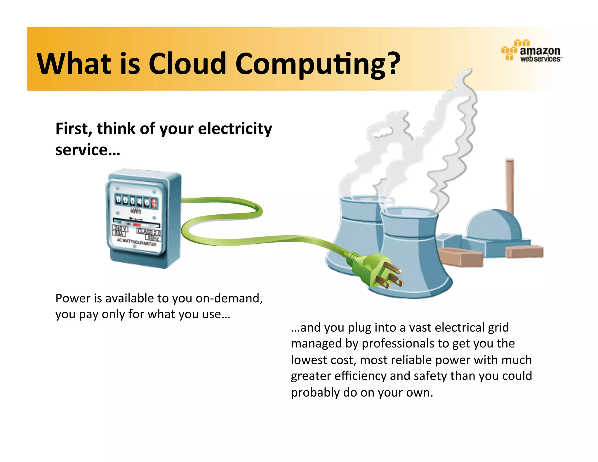 What	
  is	
  Cloud	
  Compu?ng?	
  
 First,	
  think	
  of	
  your	
  electricity	
  
 service…	
  




 Power	
  is	
  available	
  to	
  you	
  on-­‐demand,	
  
 you	
  pay	
  only	
  for	
  what	
  you	
  use…	
  
                                                             …and	
  you	
  plug	
  into	
  a	
  vast	
  electrical	
  grid	
  
                                                             managed	
  by	
  professionals	
  to	
  get	
  you	
  the	
  
                                                             lowest	
  cost,	
  most	
  reliable	
  power	
  with	
  much	
  
                                                             greater	
  eﬃciency	
  and	
  safety	
  than	
  you	
  could	
  
                                                             probably	
  do	
  on	
  your	
  own.	
  
 
