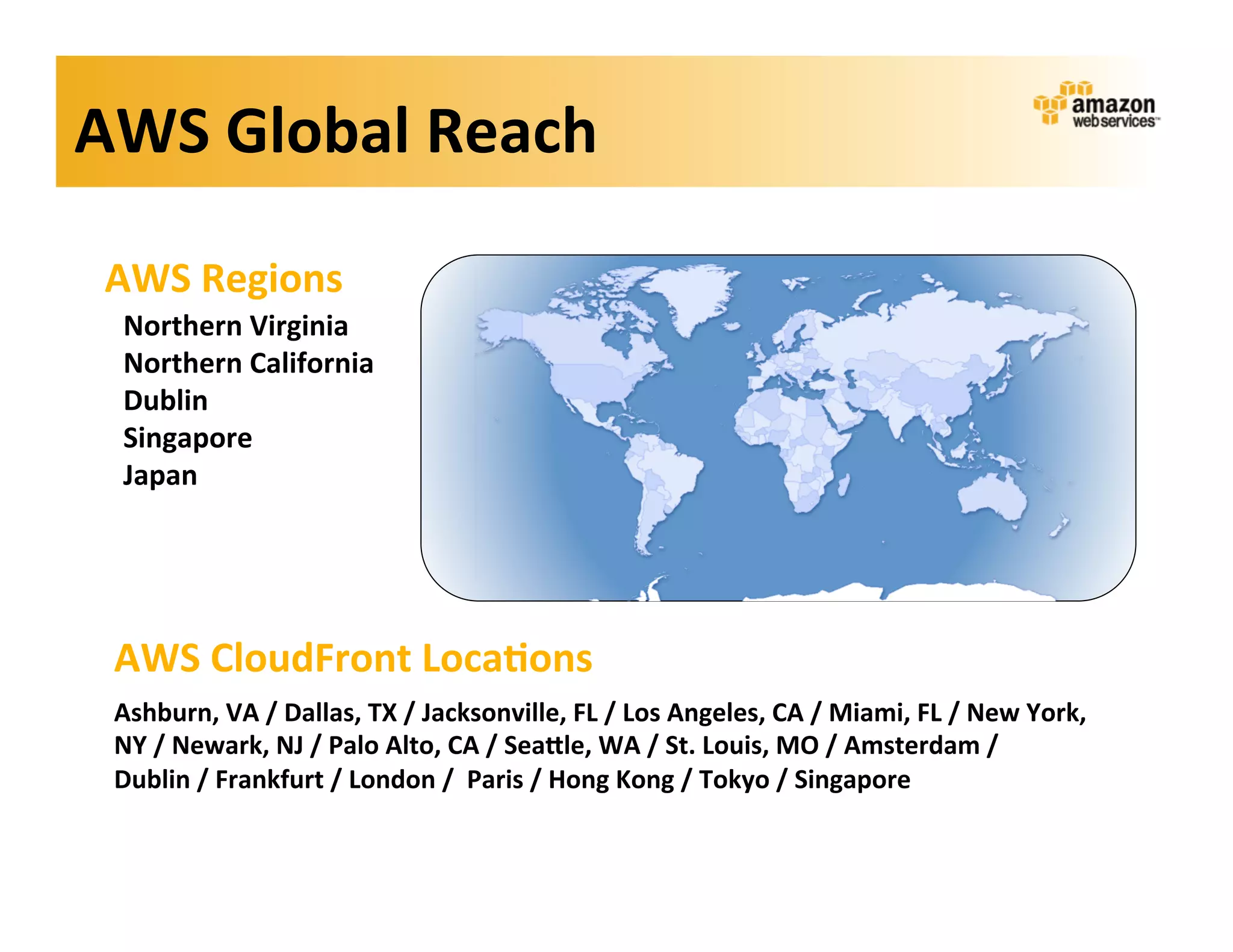 AWS	
  Global	
  Reach	
  

 AWS	
  Regions	
  
  Northern	
  Virginia	
  
  Northern	
  California	
  
  Dublin	
  
  Singapore	
  
  Japan	
  




 AWS	
  CloudFront	
  Loca?ons	
  
 Ashburn,	
  VA	
  /	
  Dallas,	
  TX	
  /	
  Jacksonville,	
  FL	
  /	
  Los	
  Angeles,	
  CA	
  /	
  Miami,	
  FL	
  /	
  New	
  York,	
  
 NY	
  /	
  Newark,	
  NJ	
  /	
  Palo	
  Alto,	
  CA	
  /	
  SeaKle,	
  WA	
  /	
  St.	
  Louis,	
  MO	
  /	
  Amsterdam	
  /	
  
 Dublin	
  /	
  Frankfurt	
  /	
  London	
  /	
  	
  Paris	
  /	
  Hong	
  Kong	
  /	
  Tokyo	
  /	
  Singapore	
  
 
