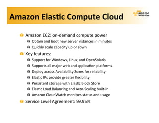 Amazon	
  Elas?c	
  Compute	
  Cloud	
  
   !   Amazon	
  EC2:	
  on-­‐demand	
  compute	
  power	
  
        !   Obtain	
  and	
  boot	
  new	
  server	
  instances	
  in	
  minutes	
  
        !   Quickly	
  scale	
  capacity	
  up	
  or	
  down	
  
   !   Key	
  features:	
  
        !     Support	
  for	
  Windows,	
  Linux,	
  and	
  OpenSolaris	
  
        !     Supports	
  all	
  major	
  web	
  and	
  applica;on	
  plaVorms	
  
        !     Deploy	
  across	
  Availability	
  Zones	
  for	
  reliability	
  
        !     Elas;c	
  IPs	
  provide	
  greater	
  ﬂexibility	
  
        !     Persistent	
  storage	
  with	
  Elas;c	
  Block	
  Store	
  
        !     Elas;c	
  Load	
  Balancing	
  and	
  Auto-­‐Scaling	
  built-­‐in	
  
        !     Amazon	
  CloudWatch	
  monitors	
  status	
  and	
  usage	
  
   !   Service	
  Level	
  Agreement:	
  99.95%	
  
 