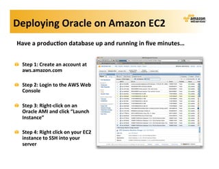 Deploying	
  Oracle	
  on	
  Amazon	
  EC2	
  
    Have	
  a	
  produc?on	
  database	
  up	
  and	
  running	
  in	
  ﬁve	
  minutes…	
  
    	
  
!     Step	
  1:	
  Create	
  an	
  account	
  at	
  
      aws.amazon.com	
  

!     Step	
  2:	
  Login	
  to	
  the	
  AWS	
  Web	
  
      Console	
  

!     Step	
  3:	
  Right-­‐click	
  on	
  an	
  
      Oracle	
  AMI	
  and	
  click	
  “Launch	
  
      Instance”	
  

!     Step	
  4:	
  Right	
  click	
  on	
  your	
  EC2	
  
      instance	
  to	
  SSH	
  into	
  your	
  
      server	
  
 