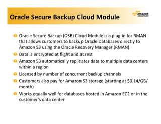 Oracle	
  Secure	
  Backup	
  Cloud	
  Module	
  

 !   Oracle	
  Secure	
  Backup	
  (OSB)	
  Cloud	
  Module	
  is	
  a	
  plug-­‐in	
  for	
  RMAN	
  
     that	
  allows	
  customers	
  to	
  backup	
  Oracle	
  Databases	
  directly	
  to	
  
     Amazon	
  S3	
  using	
  the	
  Oracle	
  Recovery	
  Manager	
  (RMAN)	
  
 !   Data	
  is	
  encrypted	
  at	
  ﬂight	
  and	
  at	
  rest	
  
 !   Amazon	
  S3	
  automa;cally	
  replicates	
  data	
  to	
  mul;ple	
  data	
  centers	
  
     within	
  a	
  region	
  
 !   Licensed	
  by	
  number	
  of	
  concurrent	
  backup	
  channels	
  
 !   Customers	
  also	
  pay	
  for	
  Amazon	
  S3	
  storage	
  (star;ng	
  at	
  $0.14/GB/
     month)	
  
 !   Works	
  equally	
  well	
  for	
  databases	
  hosted	
  in	
  Amazon	
  EC2	
  or	
  in	
  the	
  
     customer’s	
  data	
  center	
  
 
