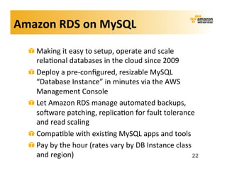 Amazon	
  RDS	
  on	
  MySQL	
  

   !   Making	
  it	
  easy	
  to	
  setup,	
  operate	
  and	
  scale	
  
       rela;onal	
  databases	
  in	
  the	
  cloud	
  since	
  2009	
  
   !   Deploy	
  a	
  pre-­‐conﬁgured,	
  resizable	
  MySQL	
  
       “Database	
  Instance”	
  in	
  minutes	
  via	
  the	
  AWS	
  
       Management	
  Console	
  
   !   Let	
  Amazon	
  RDS	
  manage	
  automated	
  backups,	
  
       sokware	
  patching,	
  replica;on	
  for	
  fault	
  tolerance	
  
       and	
  read	
  scaling	
  
   !   Compa;ble	
  with	
  exis;ng	
  MySQL	
  apps	
  and	
  tools	
  
   !   Pay	
  by	
  the	
  hour	
  (rates	
  vary	
  by	
  DB	
  Instance	
  class	
  
       and	
  region)	
                                                            22
 