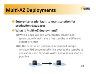 Mul?-­‐AZ	
  Deployments	
  

   !   Enterprise-­‐grade,	
  fault-­‐tolerant	
  solu;on	
  for	
  
       produc;on	
  databases	
  
   !   What	
  is	
  Mul;-­‐AZ	
  deployment?	
  
       !   With	
  a	
  single	
  API	
  call,	
  Amazon	
  RDS	
  creates	
  and	
  
           synchronously	
  maintains	
  a	
  hot	
  standby	
  in	
  a	
  diﬀerent	
  
           availability	
  zone	
  
       !   In	
  the	
  event	
  of	
  an	
  unplanned	
  or	
  planned	
  outage,	
  
           Amazon	
  RDS	
  automa;cally	
  fails	
  over	
  to	
  the	
  standby	
  so	
  
           you	
  can	
  resume	
  database	
  writes	
  and	
  reads	
  as	
  soon	
  as	
  
           possible	
  


                                                                                         24
 