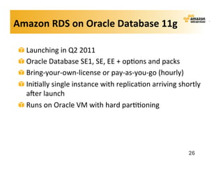 Amazon	
  RDS	
  on	
  Oracle	
  Database	
  11g	
  

 !   Launching	
  in	
  Q2	
  2011	
  
 !   Oracle	
  Database	
  SE1,	
  SE,	
  EE	
  +	
  op;ons	
  and	
  packs	
  
 !   Bring-­‐your-­‐own-­‐license	
  or	
  pay-­‐as-­‐you-­‐go	
  (hourly)	
  
 !   Ini;ally	
  single	
  instance	
  with	
  replica;on	
  arriving	
  shortly	
  
     aker	
  launch	
  
 !   Runs	
  on	
  Oracle	
  VM	
  with	
  hard	
  par;;oning	
  




                                                                             26
 