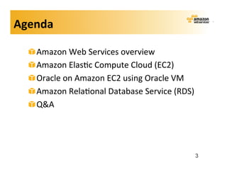 Agenda	
  

   !    Amazon	
  Web	
  Services	
  overview	
  
   !    Amazon	
  Elas;c	
  Compute	
  Cloud	
  (EC2)	
  
   !    Oracle	
  on	
  Amazon	
  EC2	
  using	
  Oracle	
  VM	
  
   !    Amazon	
  Rela;onal	
  Database	
  Service	
  (RDS)	
  
   !    Q&A	
  




                                                                 3
 