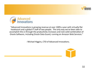 “Advanced	
  Innova;ons	
  is	
  growing	
  revenue	
  at	
  over	
  100%	
  a	
  year	
  with	
  virtually	
  ﬂat	
  
 headcount	
  and	
  a	
  global	
  IT	
  staﬀ	
  of	
  two	
  people.	
  	
  The	
  only	
  way	
  we've	
  been	
  able	
  to	
  
accomplish	
  this	
  is	
  through	
  the	
  produc;vity	
  increases	
  and	
  rock	
  solid	
  combina;on	
  of	
  
Oracle	
  Sokware,	
  including	
  Oracle	
  Data	
  Guard,	
  running	
  on	
  Amazon	
  Web	
  Services.”	
  
                                                                     	
  
                        	
  	
  	
  	
  	
  	
  -­‐	
  Michael	
  Higgins,	
  CTO	
  of	
  Advanced	
  Innova;ons.	
  




                                                                                                                               32
 