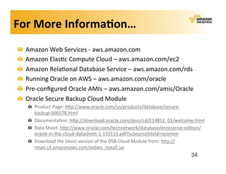 For	
  More	
  Informa?on…	
  
 !   Amazon	
  Web	
  Services	
  -­‐	
  aws.amazon.com	
  
 !   Amazon	
  Elas;c	
  Compute	
  Cloud	
  –	
  aws.amazon.com/ec2	
  
 !   Amazon	
  Rela;onal	
  Database	
  Service	
  –	
  aws.amazon.com/rds	
  
 !   Running	
  Oracle	
  on	
  AWS	
  –	
  aws.amazon.com/oracle	
  
 !   Pre-­‐conﬁgured	
  Oracle	
  AMIs	
  –	
  aws.amazon.com/amis/Oracle	
  
 !   Oracle	
  Secure	
  Backup	
  Cloud	
  Module	
  
      ! Product	
  Page:	
  hwp://www.oracle.com/us/products/database/secure-­‐
        backup-­‐066578.html	
  
      ! Documenta;on:	
  hwp://download.oracle.com/docs/cd/E14812_01/welcome.html	
  
      ! Data	
  Sheet:	
  hwp://www.oracle.com/technetwork/database/enterprise-­‐edi;on/
        oracle-­‐in-­‐the-­‐cloud-­‐datasheet-­‐1-­‐133113.pdf?ssSourceSiteId=ocomen	
  
      ! Download	
  the	
  latest	
  version	
  of	
  the	
  OSB	
  Cloud	
  Module	
  from:	
  hwp://
        rman.s3.amazonaws.com/osbws_install.jar	
  
                                                                                              34
 