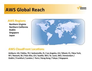 AWS	
  Global	
  Reach	
  

 AWS	
  Regions	
  
  Northern	
  Virginia	
  
  Northern	
  California	
  
  Dublin	
  
  Singapore	
  
  Japan	
  




 AWS	
  CloudFront	
  Loca?ons	
  
 Ashburn,	
  VA	
  /	
  Dallas,	
  TX	
  /	
  Jacksonville,	
  FL	
  /	
  Los	
  Angeles,	
  CA	
  /	
  Miami,	
  FL	
  /	
  New	
  York,	
  
 NY	
  /	
  Newark,	
  NJ	
  /	
  Palo	
  Alto,	
  CA	
  /	
  SeaKle,	
  WA	
  /	
  St.	
  Louis,	
  MO	
  /	
  Amsterdam	
  /	
  
 Dublin	
  /	
  Frankfurt	
  /	
  London	
  /	
  	
  Paris	
  /	
  Hong	
  Kong	
  /	
  Tokyo	
  /	
  Singapore	
  
 