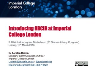 Introducing ORCID at Imperial
College London
6. Bibliothekskongress Deutschland (6th German Library Congress)
Leipzig, 15th March 2016
Dr Torsten Reimer
Scholarly Communications Officer
Imperial College London
t.reimer@imperial.ac.uk / @torstenreimer
http://orcid.org/0000-0001-8357-9422
 