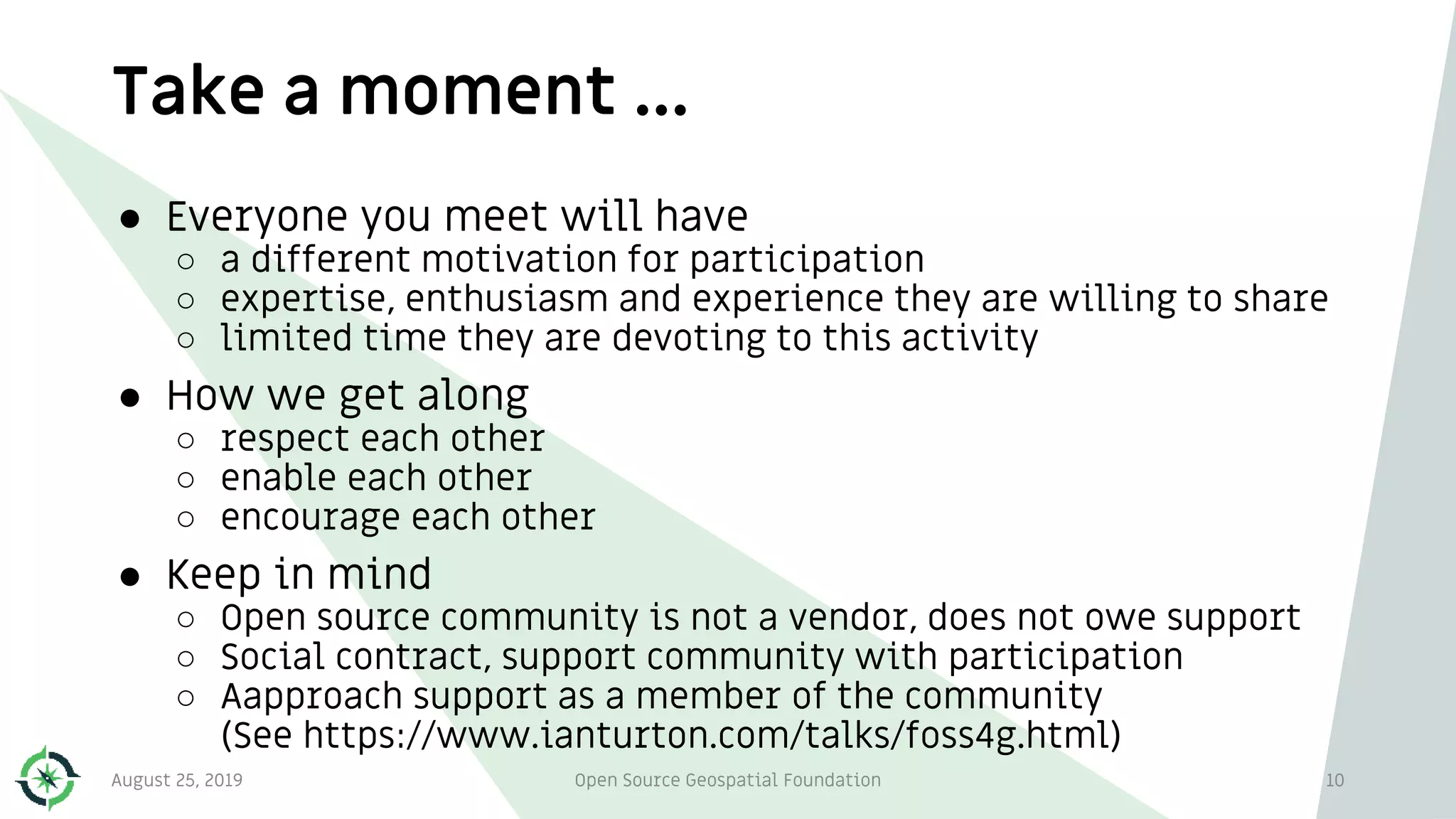 Take a moment …
10
● Everyone you meet will have
○ a different motivation for participation
○ expertise, enthusiasm and experience they are willing to share
○ limited time they are devoting to this activity
● How we get along
○ respect each other
○ enable each other
○ encourage each other
● Keep in mind
○ Open source community is not a vendor, does not owe support
○ Social contract, support community with participation
○ Aapproach support as a member of the community
(See https://www.ianturton.com/talks/foss4g.html)
August 25, 2019 Open Source Geospatial Foundation
 