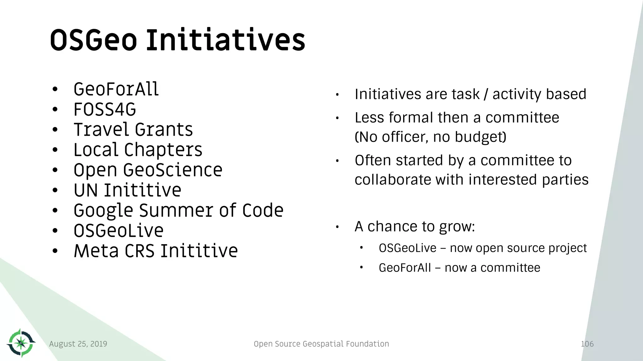 OSGeo Initiatives
106
• GeoForAll
• FOSS4G
• Travel Grants
• Local Chapters
• Open GeoScience
• UN Inititive
• Google Summer of Code
• OSGeoLive
• Meta CRS Inititive
• Initiatives are task / activity based
• Less formal then a committee
(No officer, no budget)
• Often started by a committee to
collaborate with interested parties
• A chance to grow:
• OSGeoLive – now open source project
• GeoForAll – now a committee
August 25, 2019 Open Source Geospatial Foundation
 