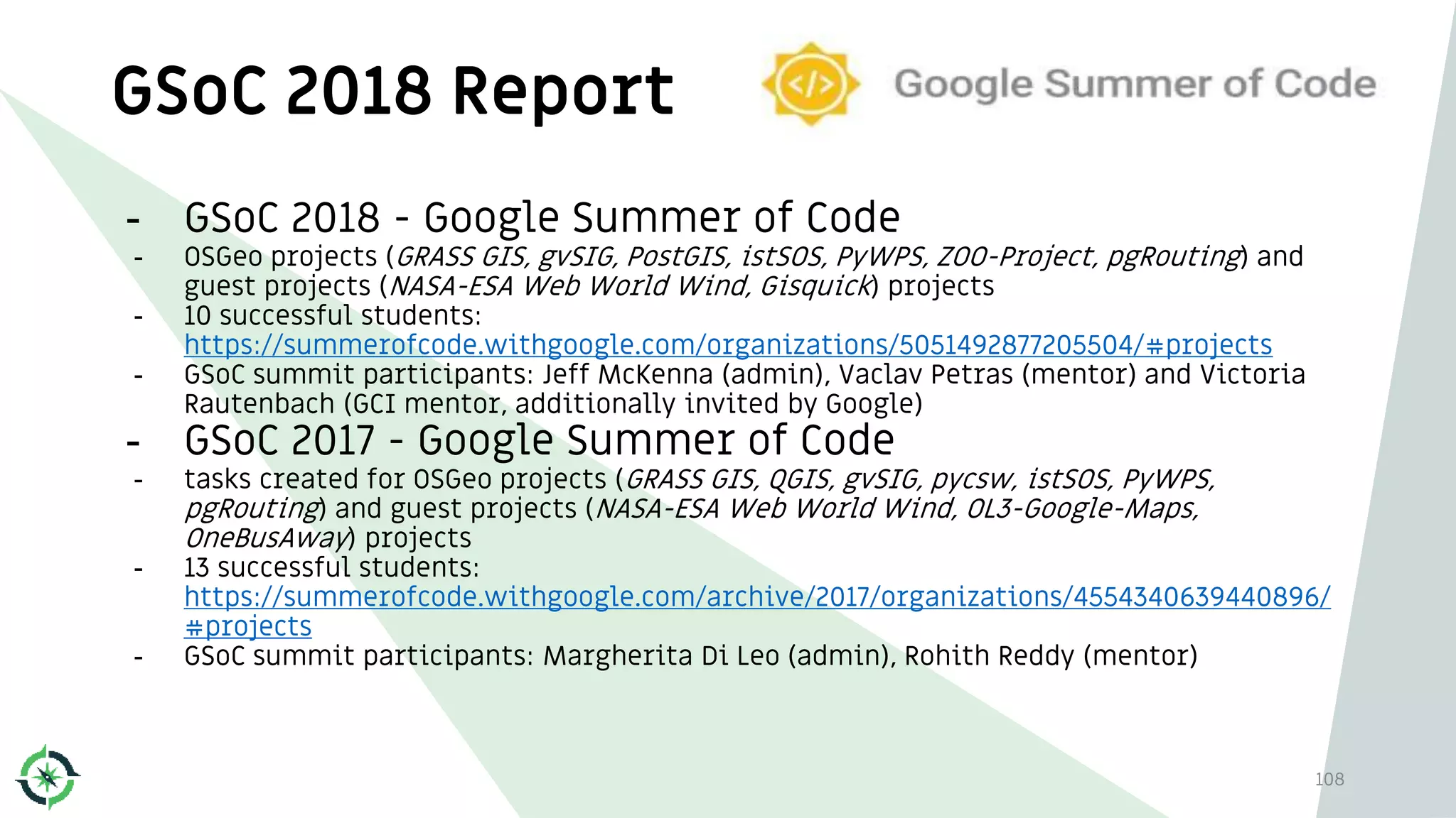 GSoC 2018 Report
108
- GSoC 2018 - Google Summer of Code
- OSGeo projects (GRASS GIS, gvSIG, PostGIS, istSOS, PyWPS, ZOO-Project, pgRouting) and
guest projects (NASA-ESA Web World Wind, Gisquick) projects
- 10 successful students:
https://summerofcode.withgoogle.com/organizations/5051492877205504/#projects
- GSoC summit participants: Jeff McKenna (admin), Vaclav Petras (mentor) and Victoria
Rautenbach (GCI mentor, additionally invited by Google)
- GSoC 2017 - Google Summer of Code
- tasks created for OSGeo projects (GRASS GIS, QGIS, gvSIG, pycsw, istSOS, PyWPS,
pgRouting) and guest projects (NASA-ESA Web World Wind, OL3-Google-Maps,
OneBusAway) projects
- 13 successful students:
https://summerofcode.withgoogle.com/archive/2017/organizations/4554340639440896/
#projects
- GSoC summit participants: Margherita Di Leo (admin), Rohith Reddy (mentor)
 