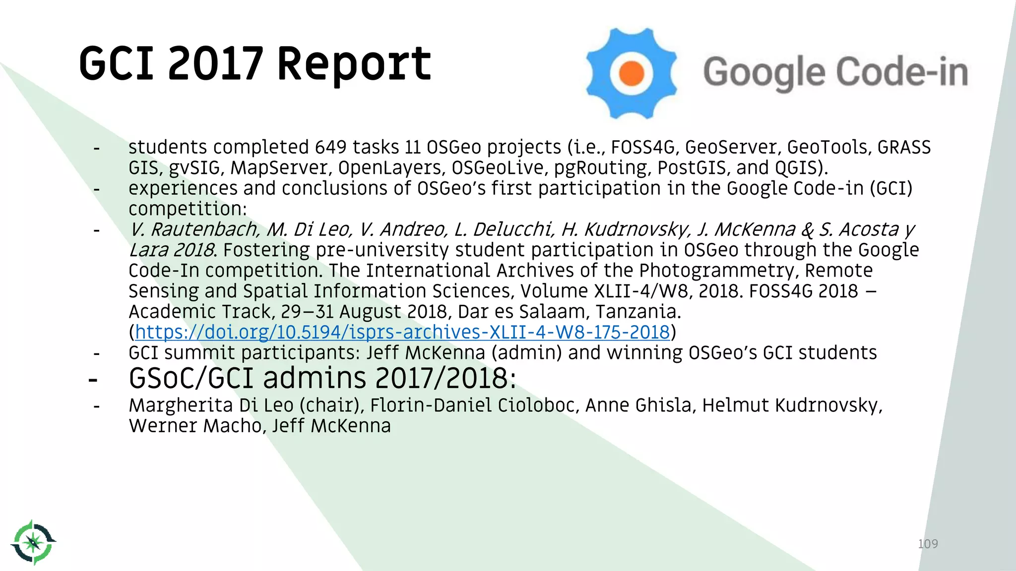 GCI 2017 Report
109
- students completed 649 tasks 11 OSGeo projects (i.e., FOSS4G, GeoServer, GeoTools, GRASS
GIS, gvSIG, MapServer, OpenLayers, OSGeoLive, pgRouting, PostGIS, and QGIS).
- experiences and conclusions of OSGeo's first participation in the Google Code-in (GCI)
competition:
- V. Rautenbach, M. Di Leo, V. Andreo, L. Delucchi, H. Kudrnovsky, J. McKenna & S. Acosta y
Lara 2018. Fostering pre-university student participation in OSGeo through the Google
Code-In competition. The International Archives of the Photogrammetry, Remote
Sensing and Spatial Information Sciences, Volume XLII-4/W8, 2018. FOSS4G 2018 –
Academic Track, 29–31 August 2018, Dar es Salaam, Tanzania.
(https://doi.org/10.5194/isprs-archives-XLII-4-W8-175-2018)
- GCI summit participants: Jeff McKenna (admin) and winning OSGeo's GCI students
- GSoC/GCI admins 2017/2018:
- Margherita Di Leo (chair), Florin-Daniel Cioloboc, Anne Ghisla, Helmut Kudrnovsky,
Werner Macho, Jeff McKenna
 