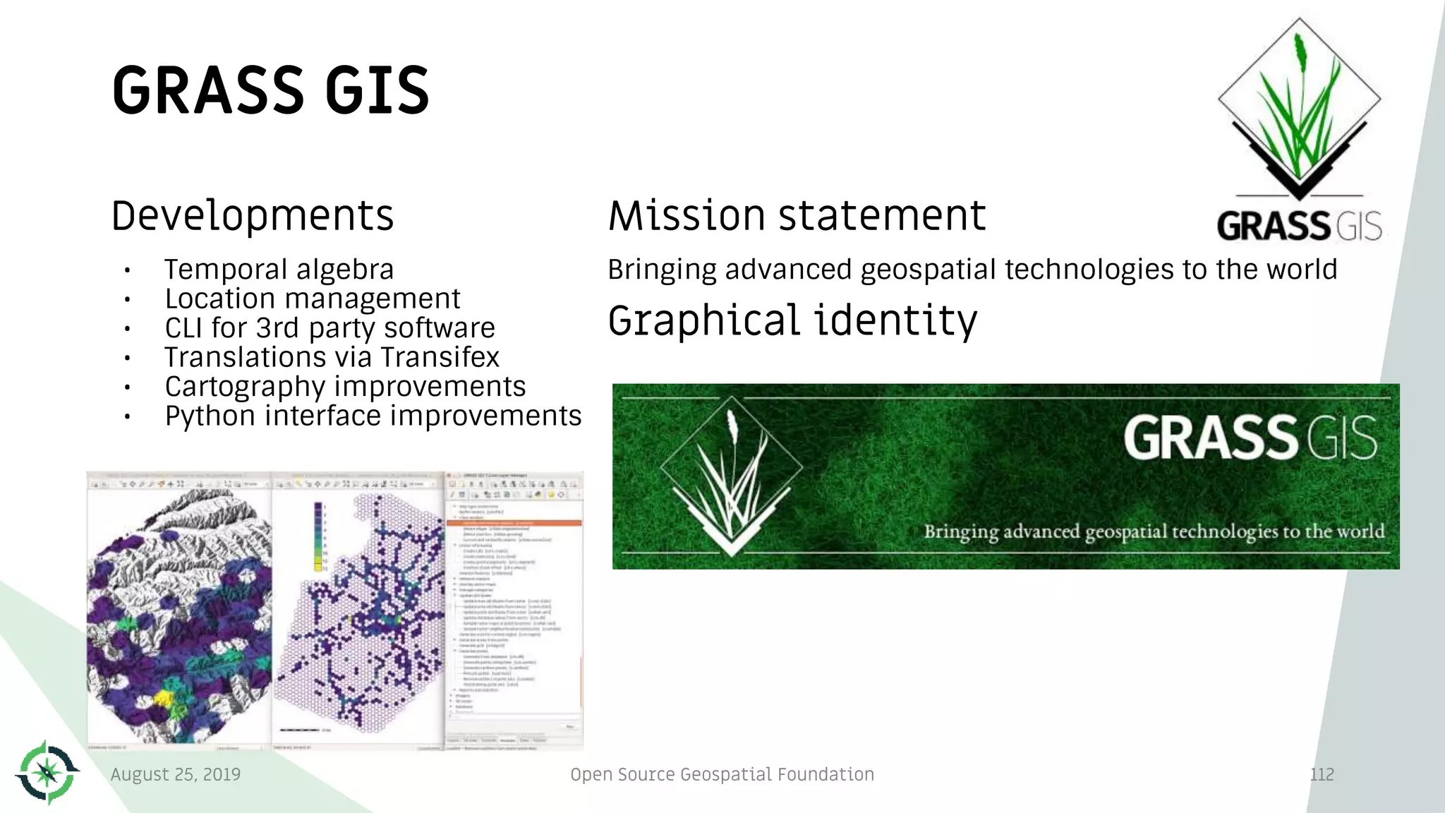 GRASS GIS
112
Developments
• Temporal algebra
• Location management
• CLI for 3rd party software
• Translations via Transifex
• Cartography improvements
• Python interface improvements
Mission statement
Bringing advanced geospatial technologies to the world
Graphical identity
August 25, 2019 Open Source Geospatial Foundation
 