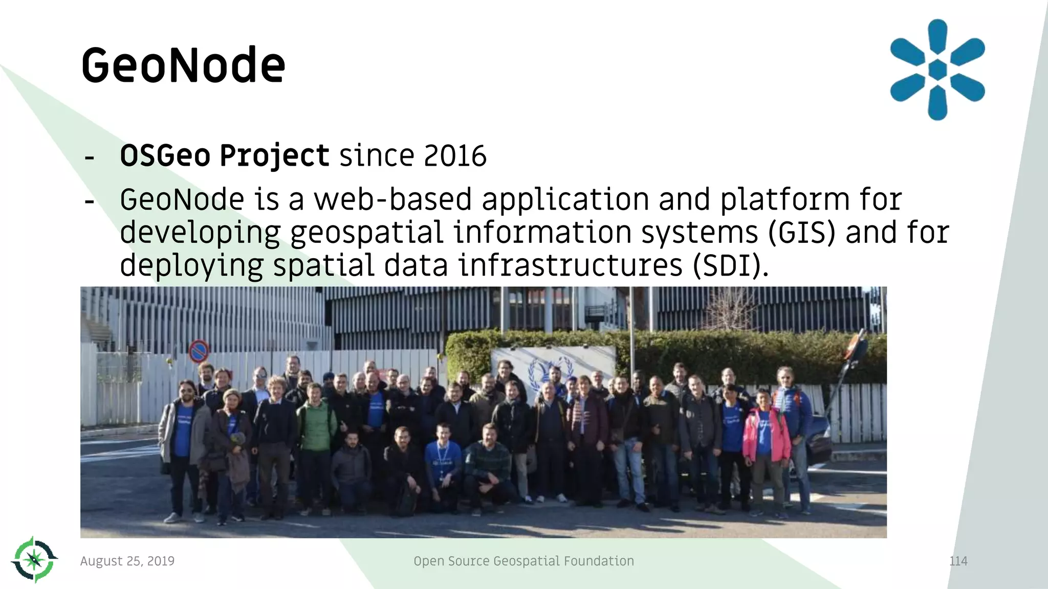 GeoNode
114
- OSGeo Project since 2016
- GeoNode is a web-based application and platform for
developing geospatial information systems (GIS) and for
deploying spatial data infrastructures (SDI).
August 25, 2019 Open Source Geospatial Foundation
 