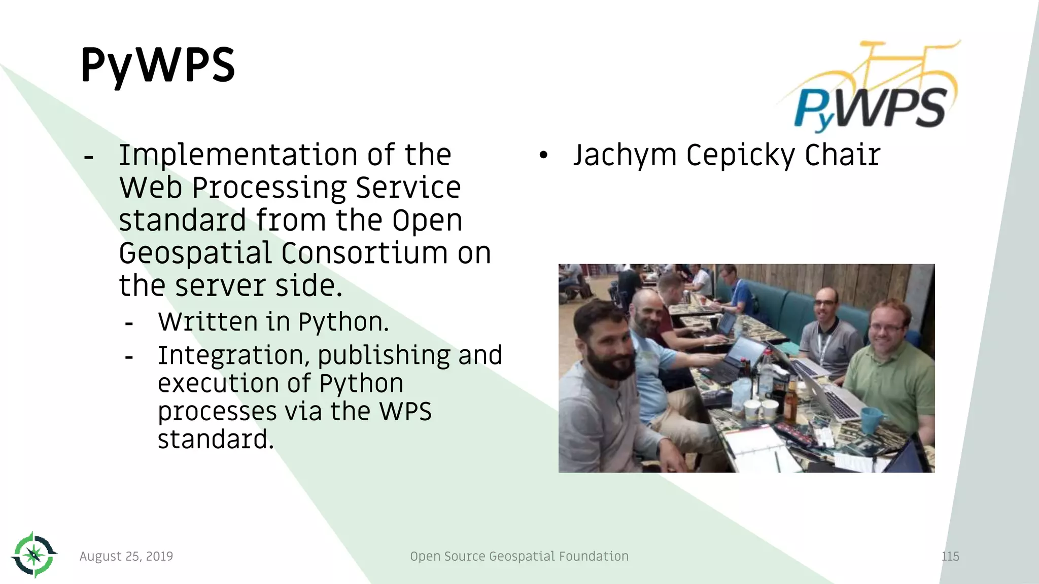 PyWPS
- Implementation of the
Web Processing Service
standard from the Open
Geospatial Consortium on
the server side.
- Written in Python.
- Integration, publishing and
execution of Python
processes via the WPS
standard.
• Jachym Cepicky Chair
August 25, 2019 Open Source Geospatial Foundation 115
 