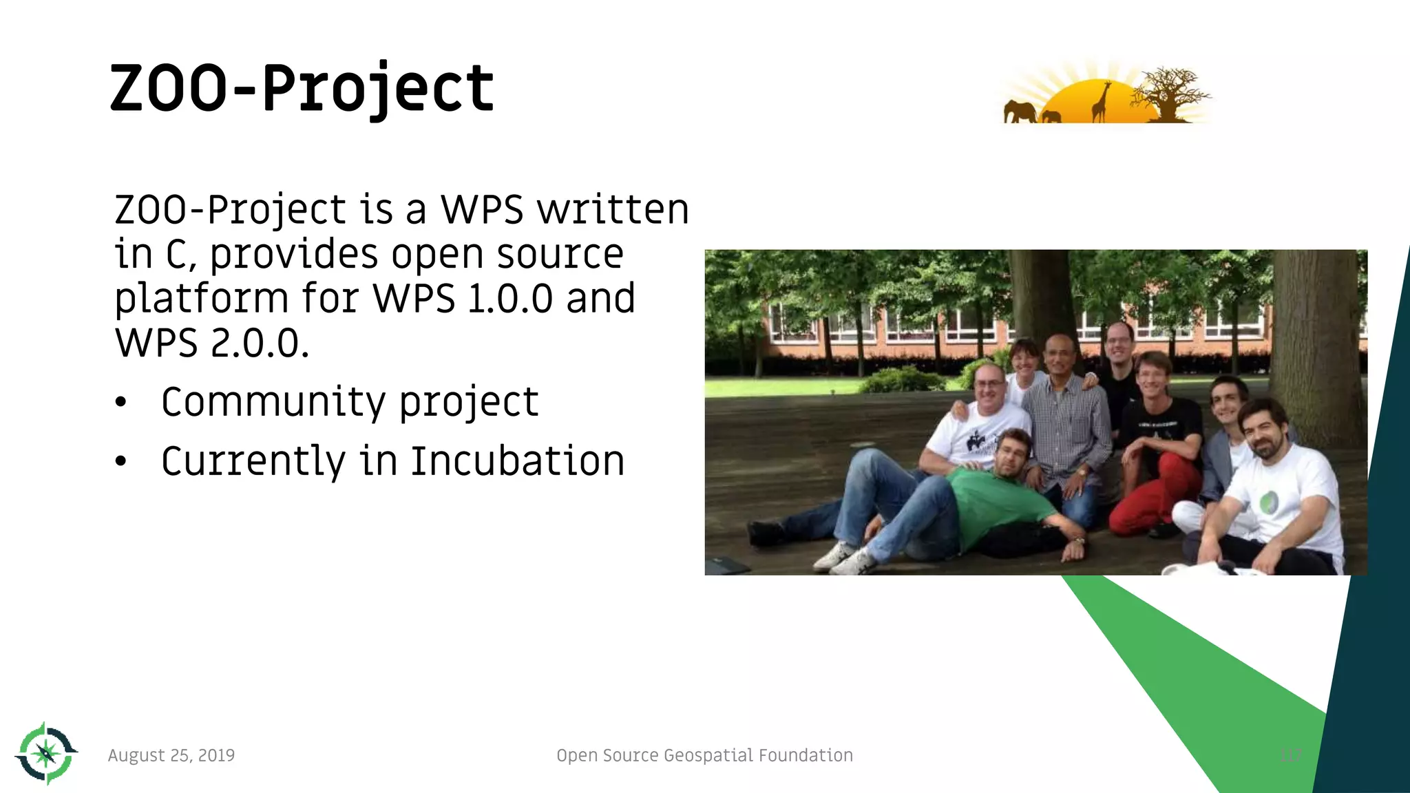 ZOO-Project
August 25, 2019 Open Source Geospatial Foundation 117
ZOO-Project is a WPS written
in C, provides open source
platform for WPS 1.0.0 and
WPS 2.0.0.
• Community project
• Currently in Incubation
 