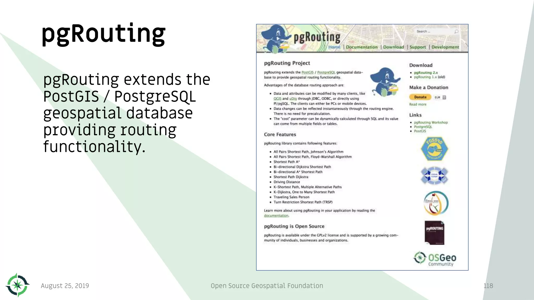 pgRouting
pgRouting extends the
PostGIS / PostgreSQL
geospatial database
providing routing
functionality.
August 25, 2019 Open Source Geospatial Foundation 118
 