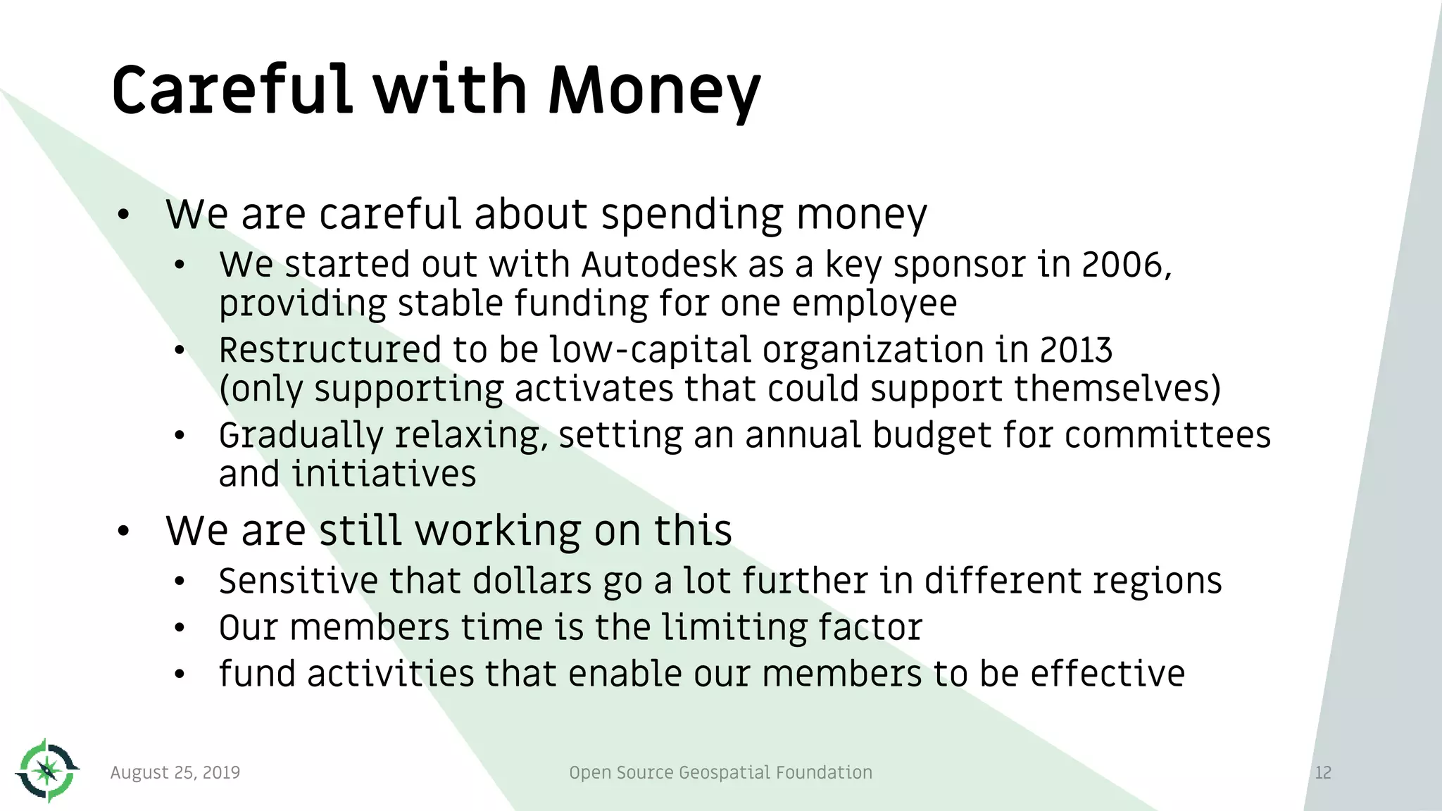 Careful with Money
August 25, 2019 Open Source Geospatial Foundation 12
• We are careful about spending money
• We started out with Autodesk as a key sponsor in 2006,
providing stable funding for one employee
• Restructured to be low-capital organization in 2013
(only supporting activates that could support themselves)
• Gradually relaxing, setting an annual budget for committees
and initiatives
• We are still working on this
• Sensitive that dollars go a lot further in different regions
• Our members time is the limiting factor
• fund activities that enable our members to be effective
 