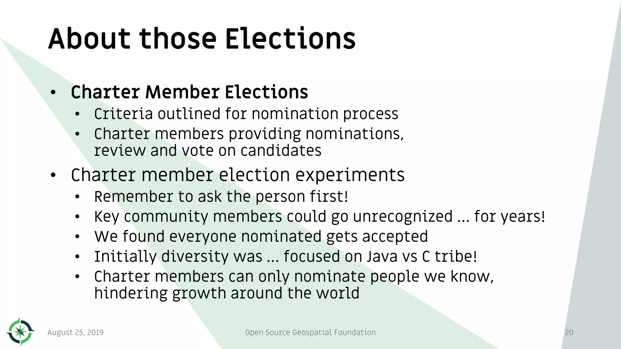 About those Elections
August 25, 2019 Open Source Geospatial Foundation 20
• Charter Member Elections
• Criteria outlined for nomination process
• Charter members providing nominations,
review and vote on candidates
• Charter member election experiments
• Remember to ask the person first!
• Key community members could go unrecognized … for years!
• We found everyone nominated gets accepted
• Initially diversity was … focused on Java vs C tribe!
• Charter members can only nominate people we know,
hindering growth around the world
 