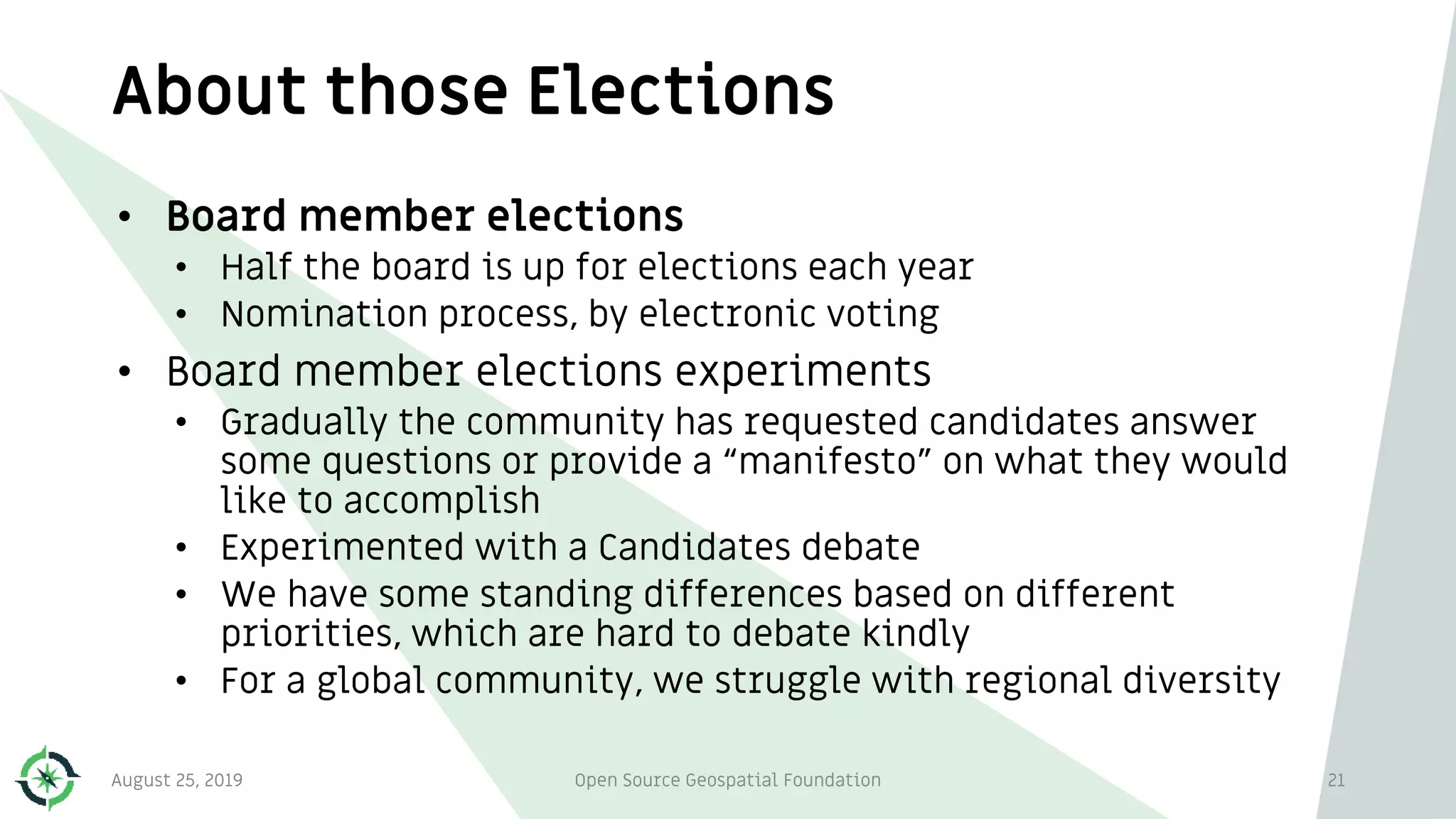 About those Elections
August 25, 2019 Open Source Geospatial Foundation 21
• Board member elections
• Half the board is up for elections each year
• Nomination process, by electronic voting
• Board member elections experiments
• Gradually the community has requested candidates answer
some questions or provide a “manifesto” on what they would
like to accomplish
• Experimented with a Candidates debate
• We have some standing differences based on different
priorities, which are hard to debate kindly
• For a global community, we struggle with regional diversity
 