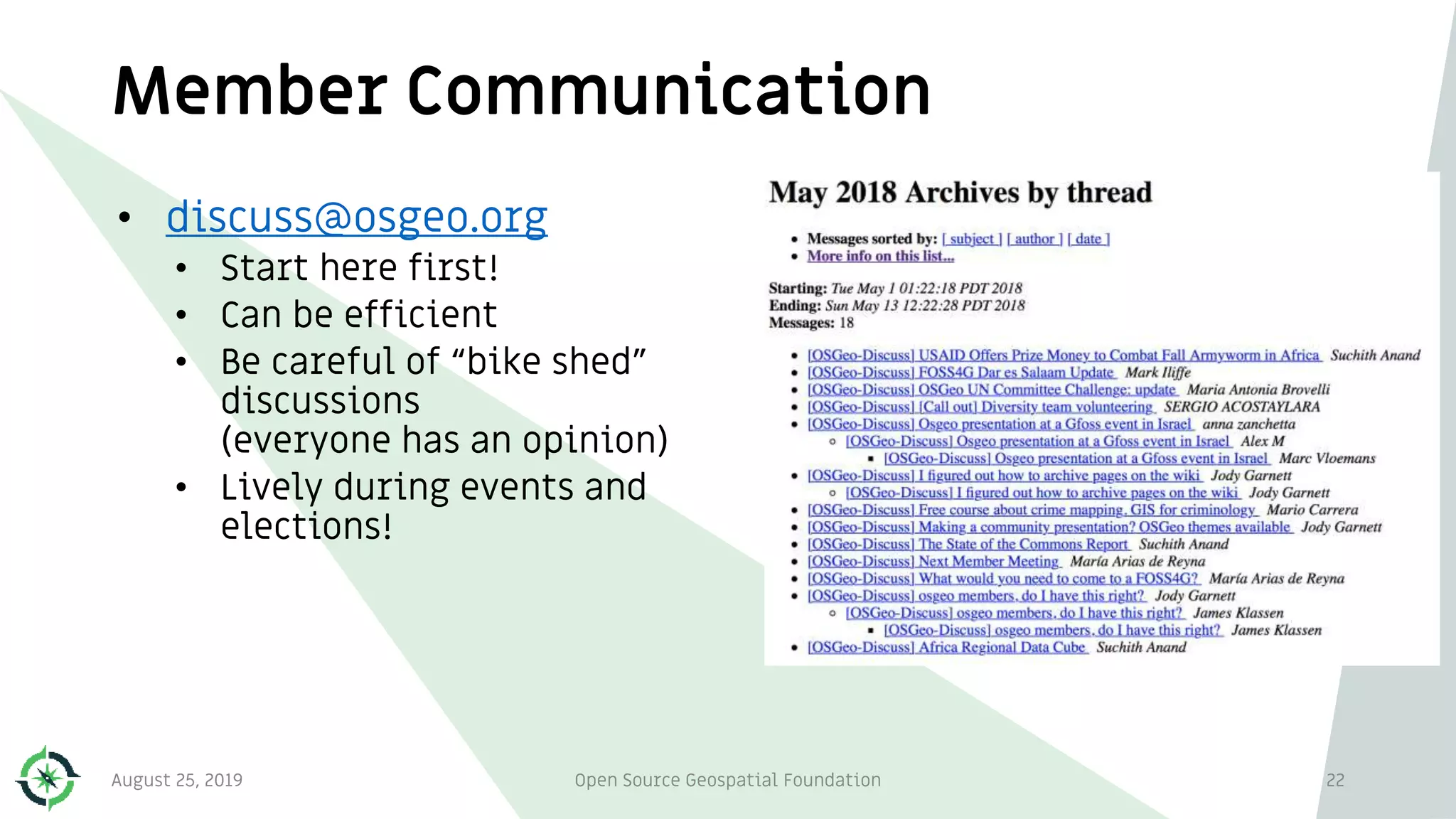 Member Communication
• discuss@osgeo.org
• Start here first!
• Can be efficient
• Be careful of “bike shed”
discussions
(everyone has an opinion)
• Lively during events and
elections!
August 25, 2019 Open Source Geospatial Foundation 22
 