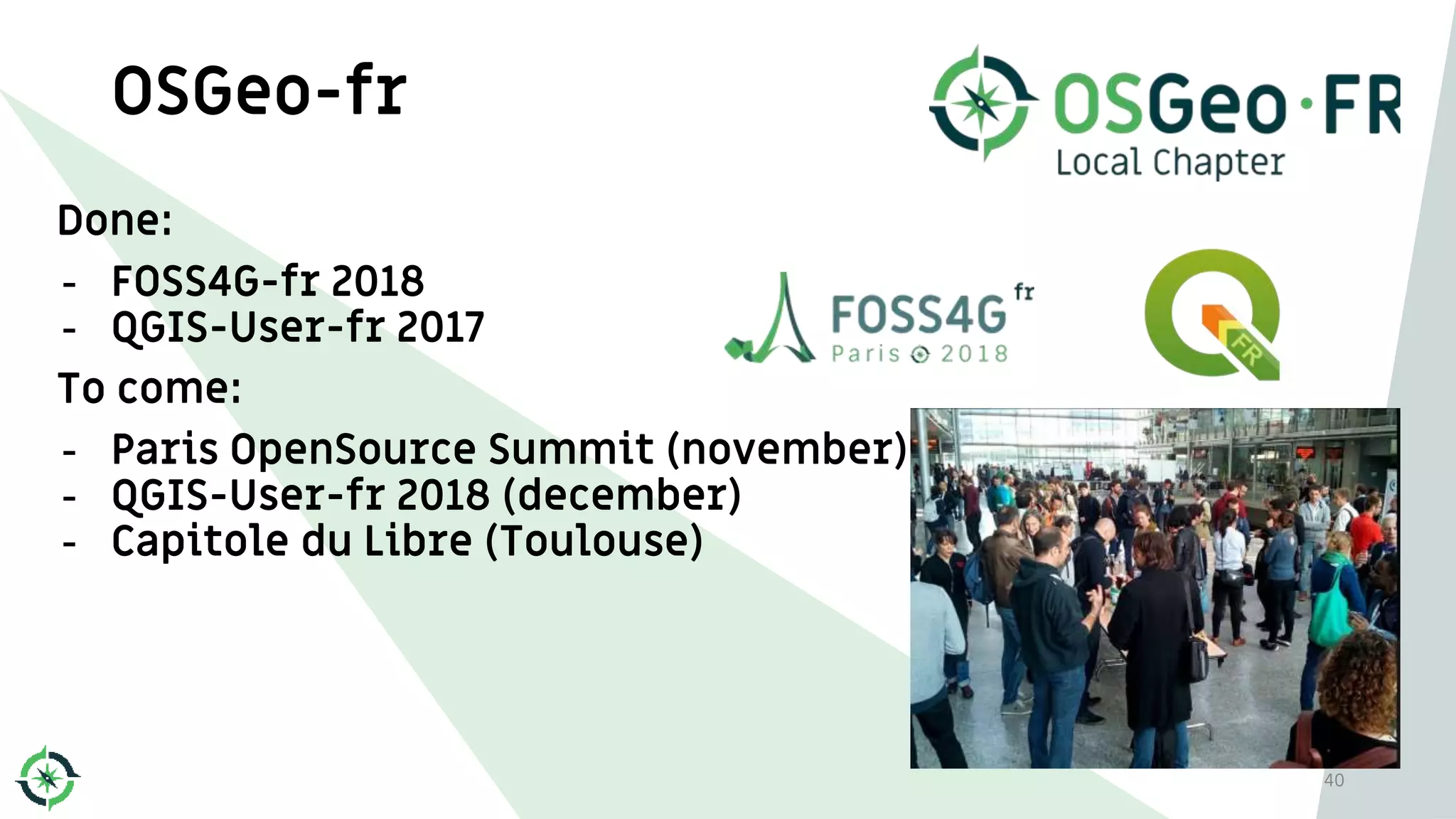 OSGeo-fr
Done:
- FOSS4G-fr 2018
- QGIS-User-fr 2017
To come:
- Paris OpenSource Summit (november)
- QGIS-User-fr 2018 (december)
- Capitole du Libre (Toulouse)
40
 