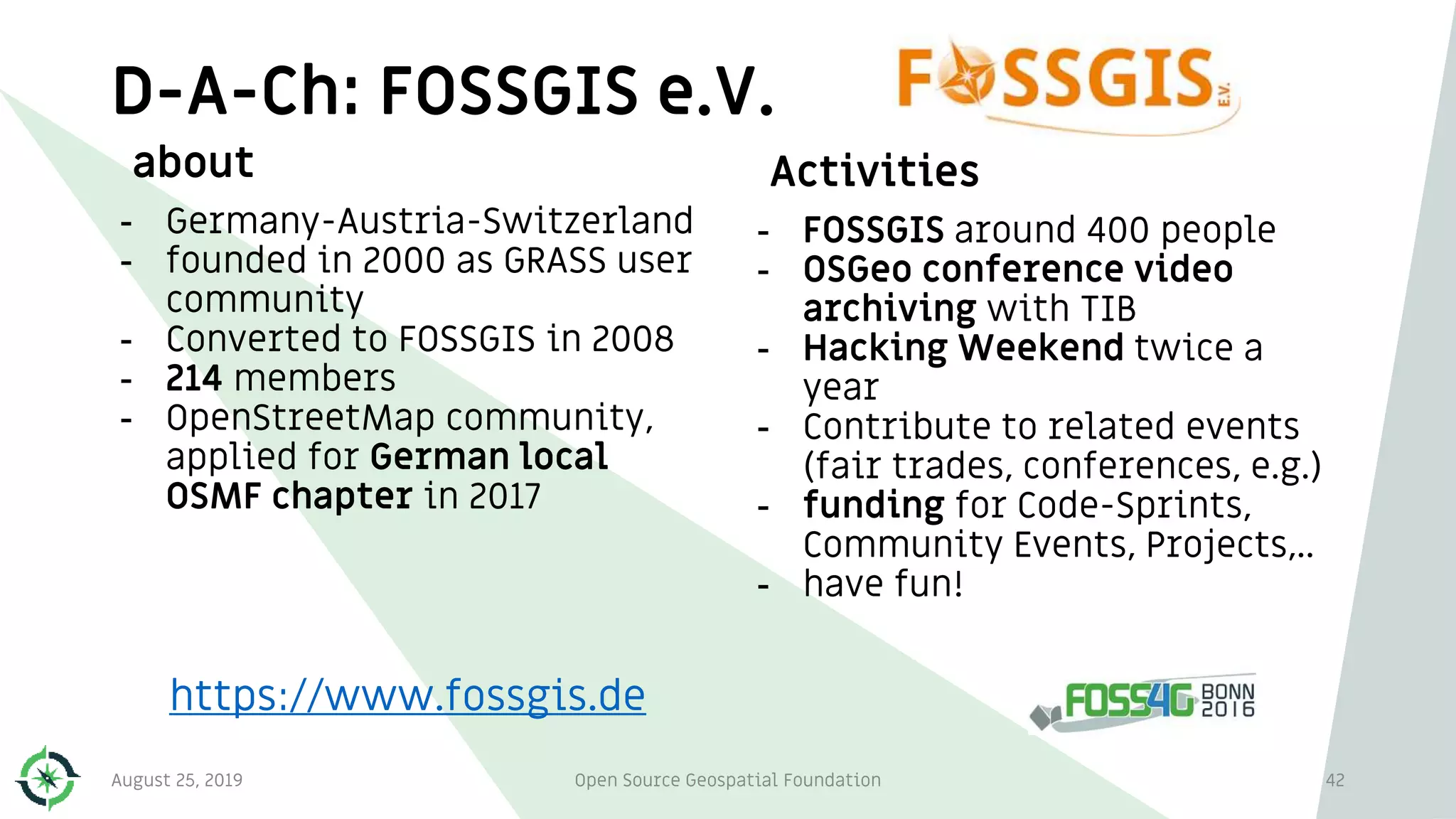 D-A-Ch: FOSSGIS e.V.
about
- Germany-Austria-Switzerland
- founded in 2000 as GRASS user
community
- Converted to FOSSGIS in 2008
- 214 members
- OpenStreetMap community,
applied for German local
OSMF chapter in 2017
Activities
- FOSSGIS around 400 people
- OSGeo conference video
archiving with TIB
- Hacking Weekend twice a
year
- Contribute to related events
(fair trades, conferences, e.g.)
- funding for Code-Sprints,
Community Events, Projects,..
- have fun!
42
https://www.fossgis.de
August 25, 2019 Open Source Geospatial Foundation
 