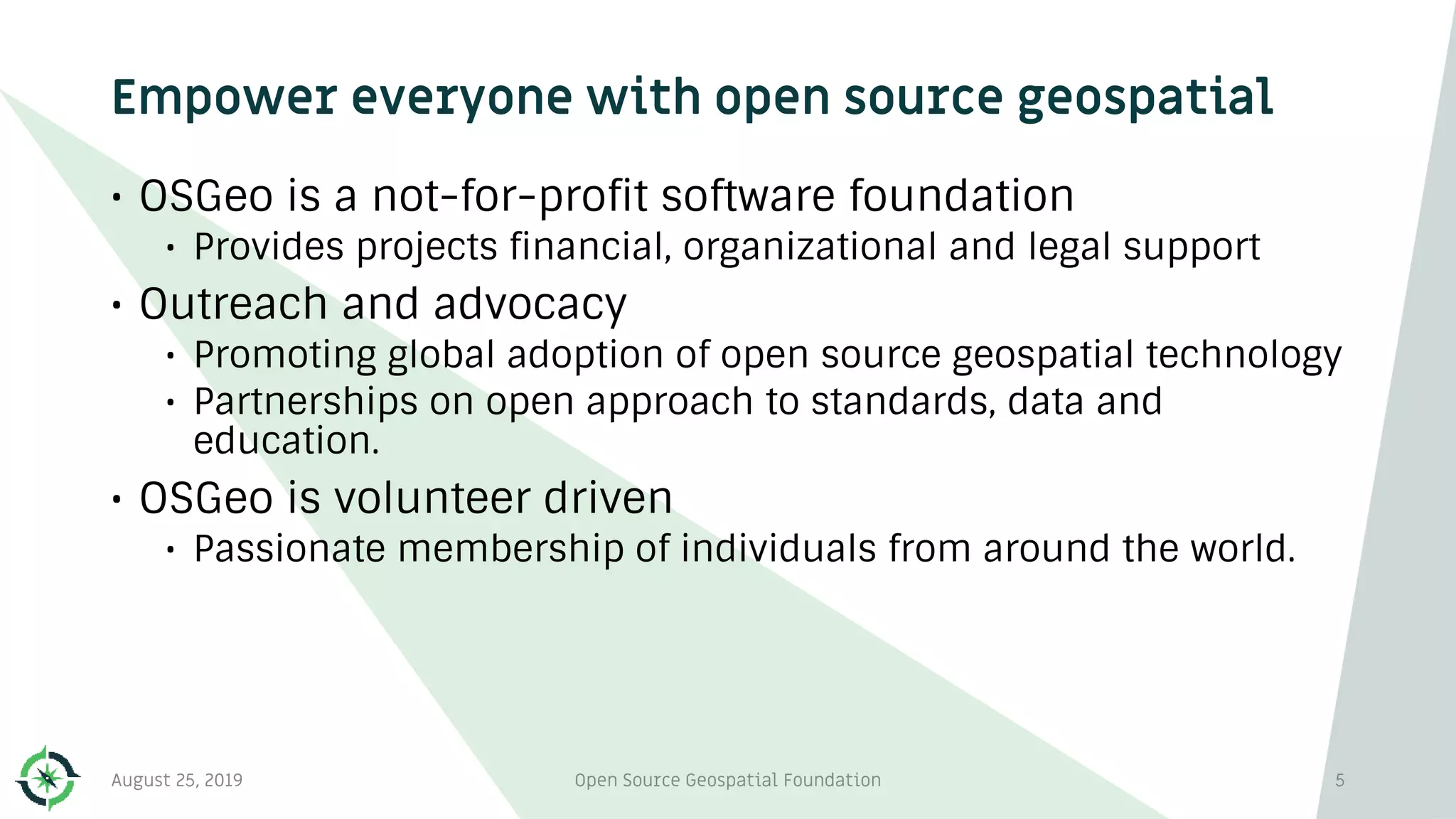 Empower everyone with open source geospatial
• OSGeo is a not-for-profit software foundation
• Provides projects financial, organizational and legal support
• Outreach and advocacy
• Promoting global adoption of open source geospatial technology
• Partnerships on open approach to standards, data and
education.
• OSGeo is volunteer driven
• Passionate membership of individuals from around the world.
August 25, 2019 Open Source Geospatial Foundation 5
 