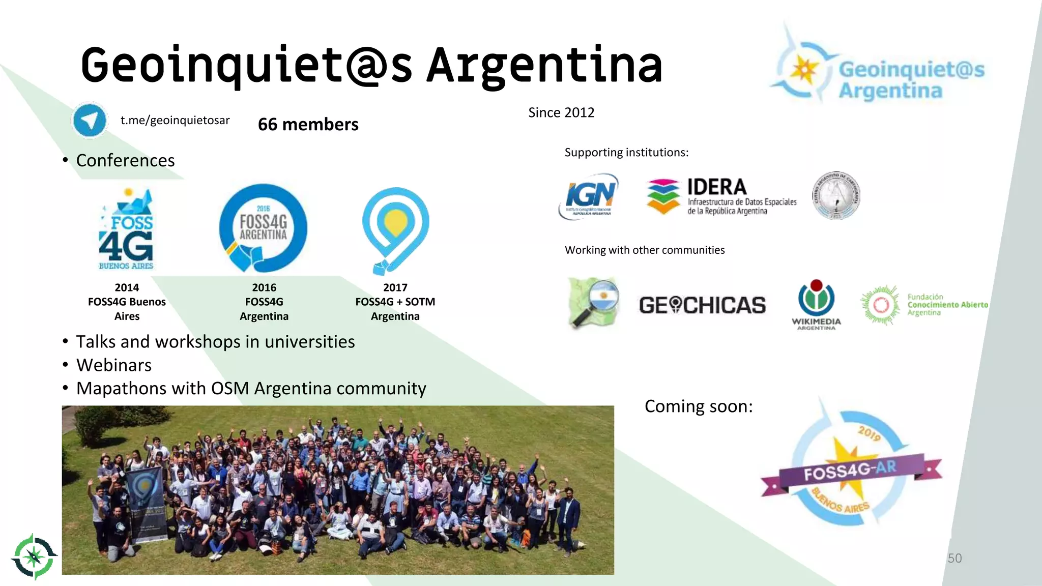 Geoinquiet@s Argentina
50
t.me/geoinquietosar 66 members
Since 2012
• Conferences
2014
FOSS4G Buenos
Aires
2016
FOSS4G
Argentina
2017
FOSS4G + SOTM
Argentina
Supporting institutions:
Working with other communities
• Talks and workshops in universities
• Webinars
• Mapathons with OSM Argentina community
Coming soon:
 