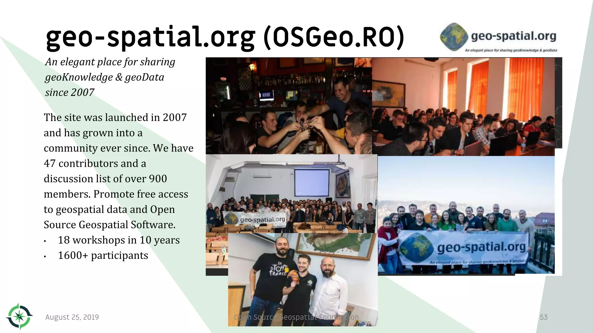 geo-spatial.org (OSGeo.RO)
The site was launched in 2007
and has grown into a
community ever since. We have
47 contributors and a
discussion list of over 900
members. Promote free access
to geospatial data and Open
Source Geospatial Software.
• 18 workshops in 10 years
• 1600+ participants
53
An elegant place for sharing
geoKnowledge & geoData
since 2007
August 25, 2019 Open Source Geospatial Foundation
 