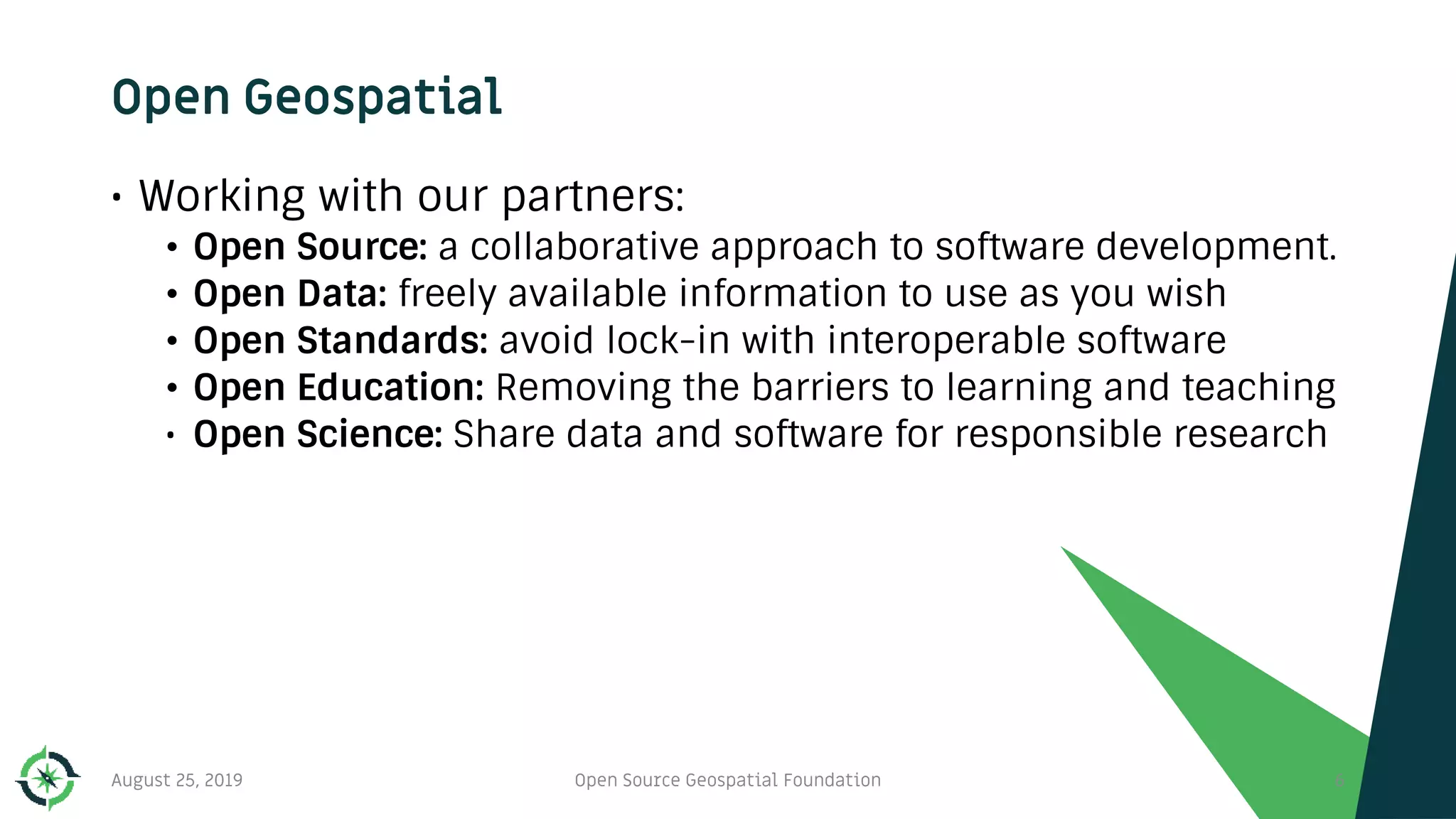 Open Geospatial
• Working with our partners:
• Open Source: a collaborative approach to software development.
• Open Data: freely available information to use as you wish
• Open Standards: avoid lock-in with interoperable software
• Open Education: Removing the barriers to learning and teaching
• Open Science: Share data and software for responsible research
August 25, 2019 Open Source Geospatial Foundation 6
 