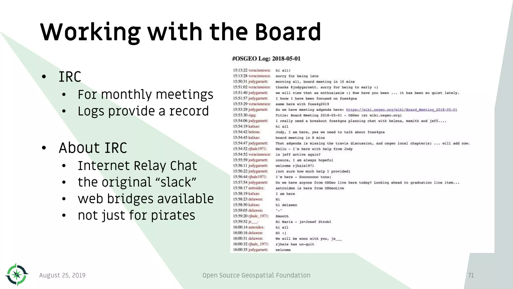 Working with the Board
• IRC
• For monthly meetings
• Logs provide a record
• About IRC
• Internet Relay Chat
• the original “slack”
• web bridges available
• not just for pirates
August 25, 2019 Open Source Geospatial Foundation 71
 