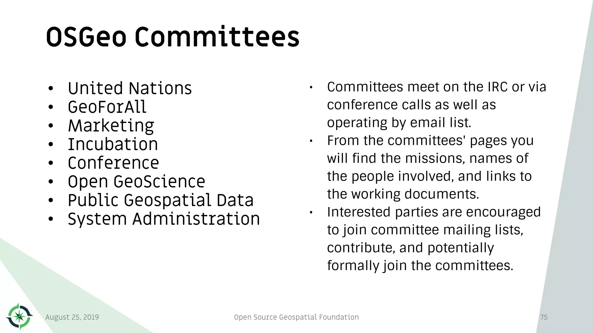 OSGeo Committees
75
• United Nations
• GeoForAll
• Marketing
• Incubation
• Conference
• Open GeoScience
• Public Geospatial Data
• System Administration
• Committees meet on the IRC or via
conference calls as well as
operating by email list.
• From the committees' pages you
will find the missions, names of
the people involved, and links to
the working documents.
• Interested parties are encouraged
to join committee mailing lists,
contribute, and potentially
formally join the committees.
August 25, 2019 Open Source Geospatial Foundation
 