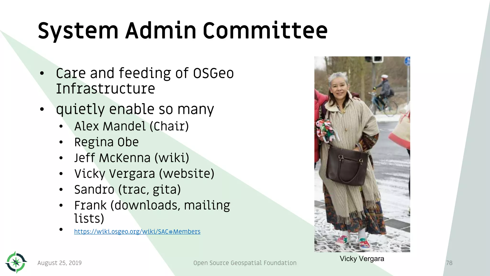 System Admin Committee
• Care and feeding of OSGeo
Infrastructure
• quietly enable so many
• Alex Mandel (Chair)
• Regina Obe
• Jeff McKenna (wiki)
• Vicky Vergara (website)
• Sandro (trac, gita)
• Frank (downloads, mailing
lists)
• https://wiki.osgeo.org/wiki/SAC#Members
August 25, 2019 Open Source Geospatial Foundation 78
Vicky Vergara
 