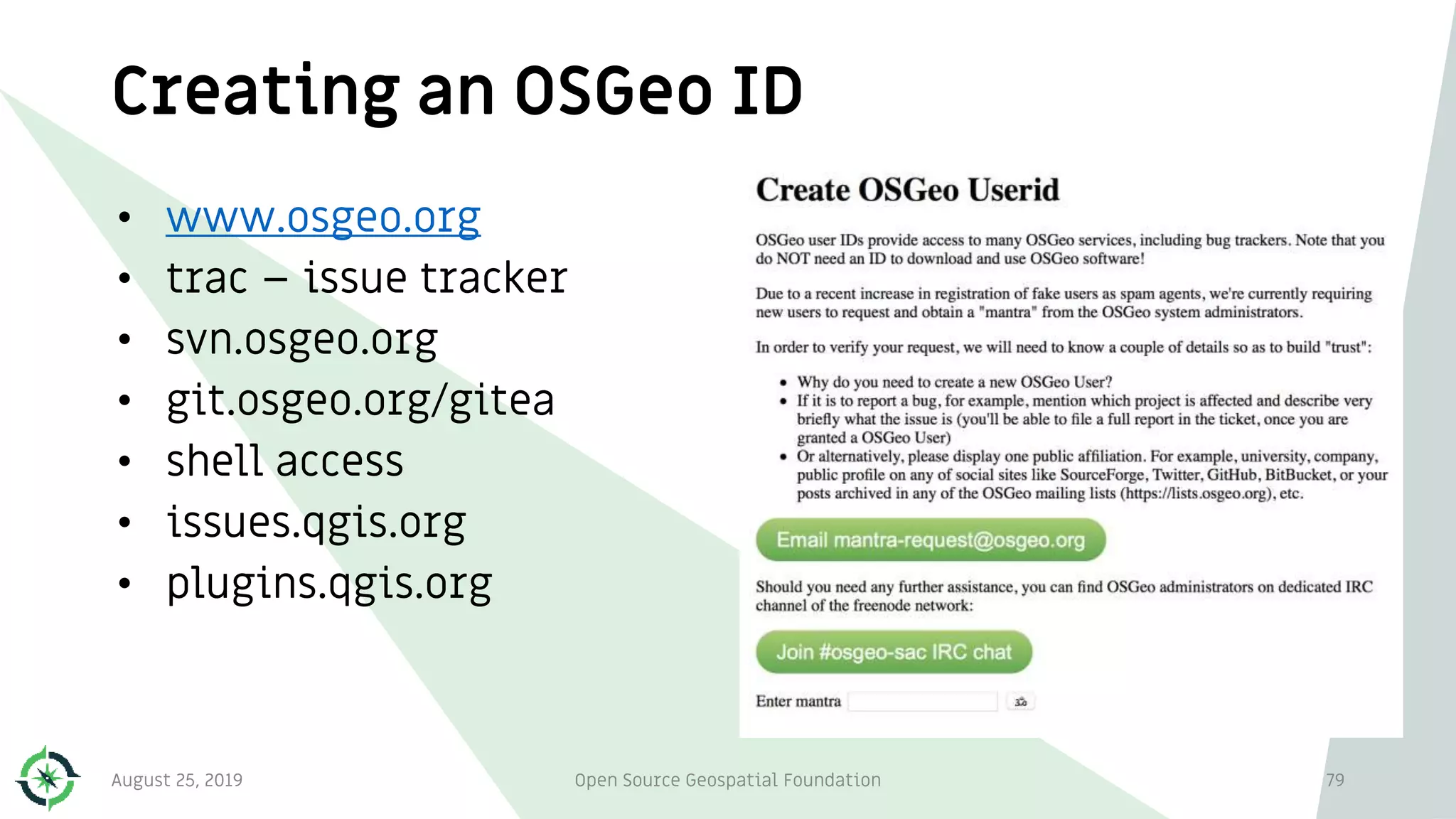 Creating an OSGeo ID
• www.osgeo.org
• trac – issue tracker
• svn.osgeo.org
• git.osgeo.org/gitea
• shell access
• issues.qgis.org
• plugins.qgis.org
August 25, 2019 Open Source Geospatial Foundation 79
 