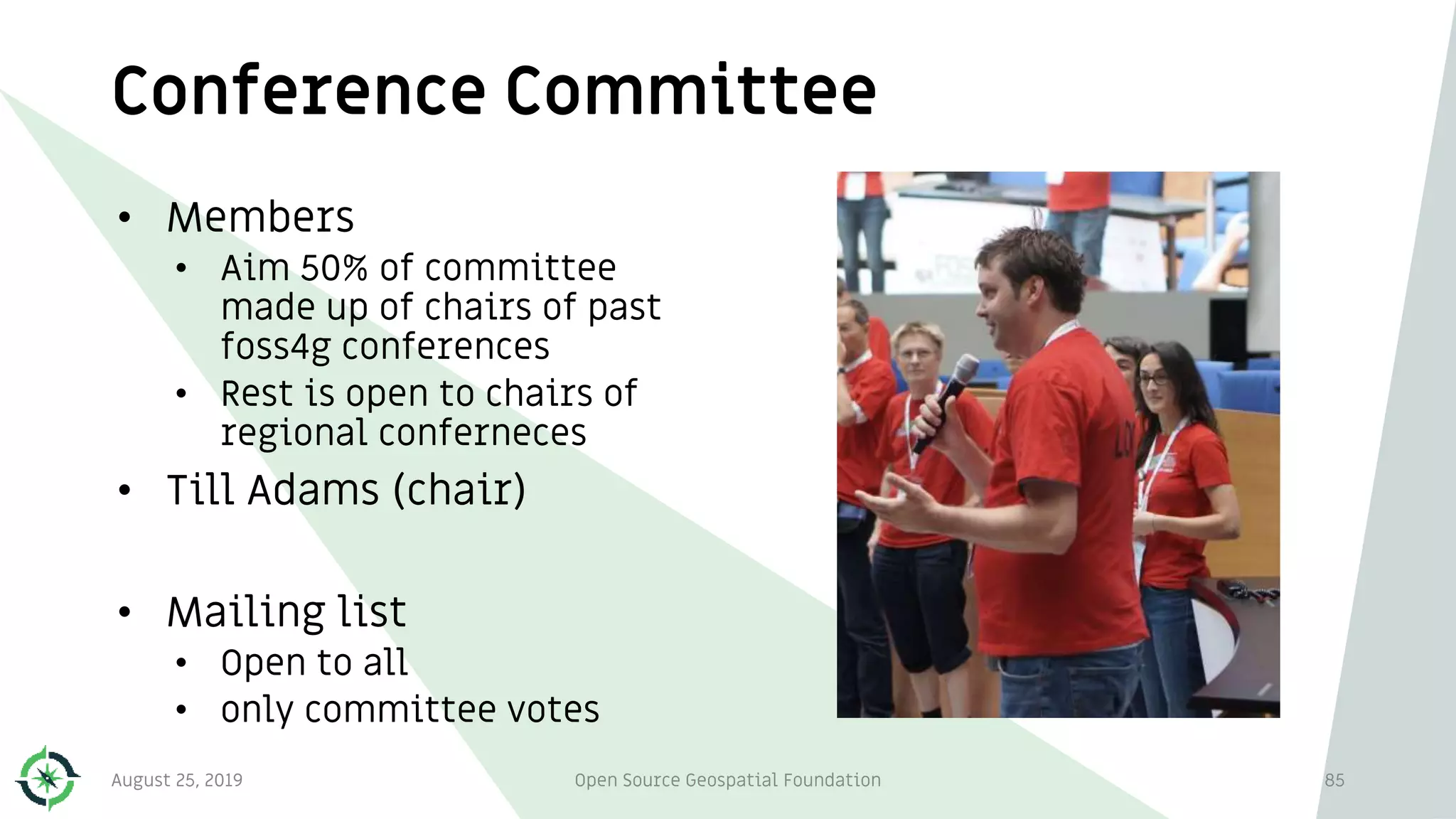 Conference Committee
• Members
• Aim 50% of committee
made up of chairs of past
foss4g conferences
• Rest is open to chairs of
regional conferneces
• Till Adams (chair)
• Mailing list
• Open to all
• only committee votes
August 25, 2019 Open Source Geospatial Foundation 85
 