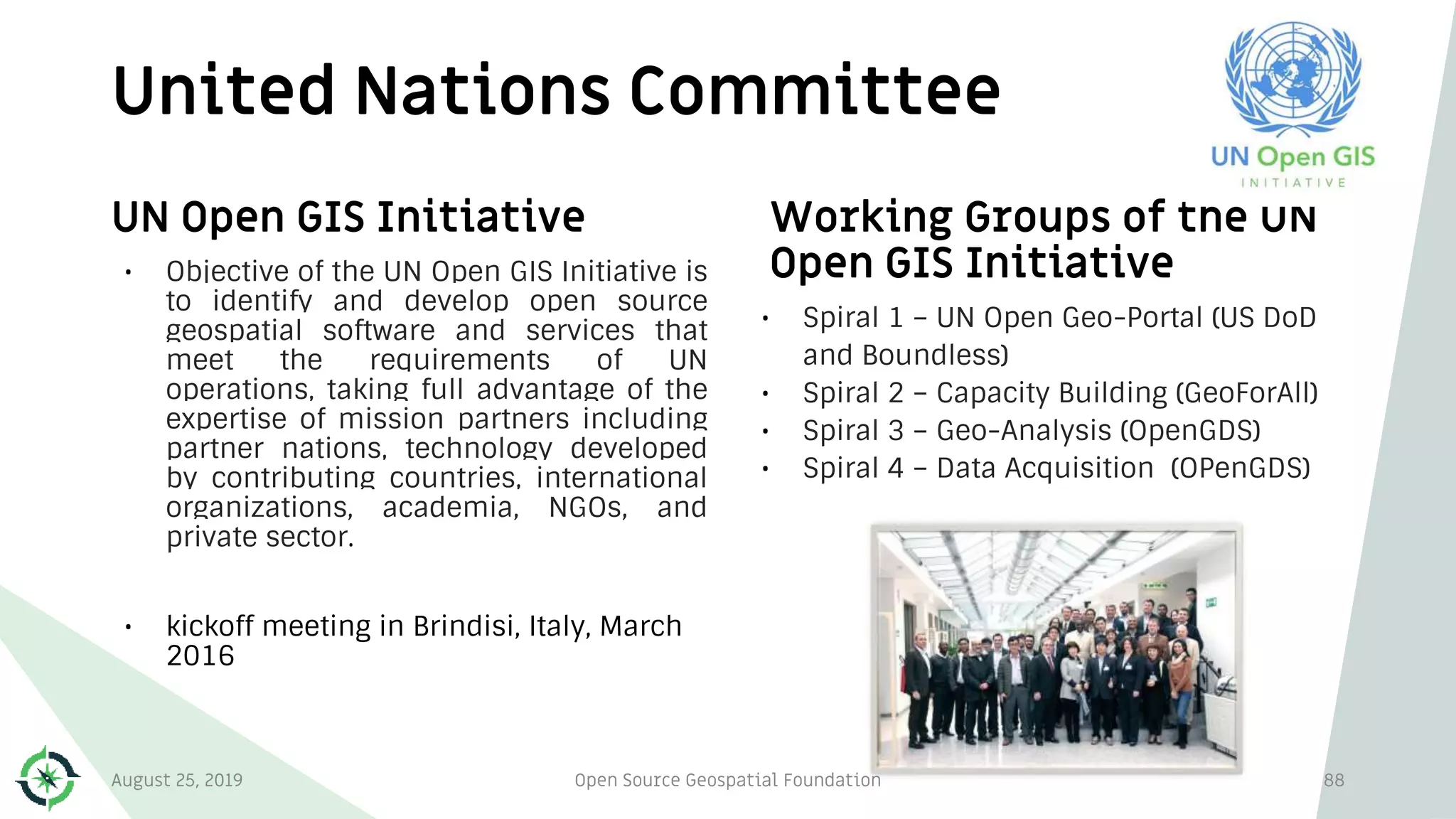 United Nations Committee
88
UN Open GIS Initiative
• Objective of the UN Open GIS Initiative is
to identify and develop open source
geospatial software and services that
meet the requirements of UN
operations, taking full advantage of the
expertise of mission partners including
partner nations, technology developed
by contributing countries, international
organizations, academia, NGOs, and
private sector.
• kickoff meeting in Brindisi, Italy, March
2016
Working Groups of the UN
Open GIS Initiative
• Spiral 1 – UN Open Geo-Portal (US DoD
and Boundless)
• Spiral 2 – Capacity Building (GeoForAll)
• Spiral 3 – Geo-Analysis (OpenGDS)
• Spiral 4 – Data Acquisition (OPenGDS)
August 25, 2019 Open Source Geospatial Foundation
 