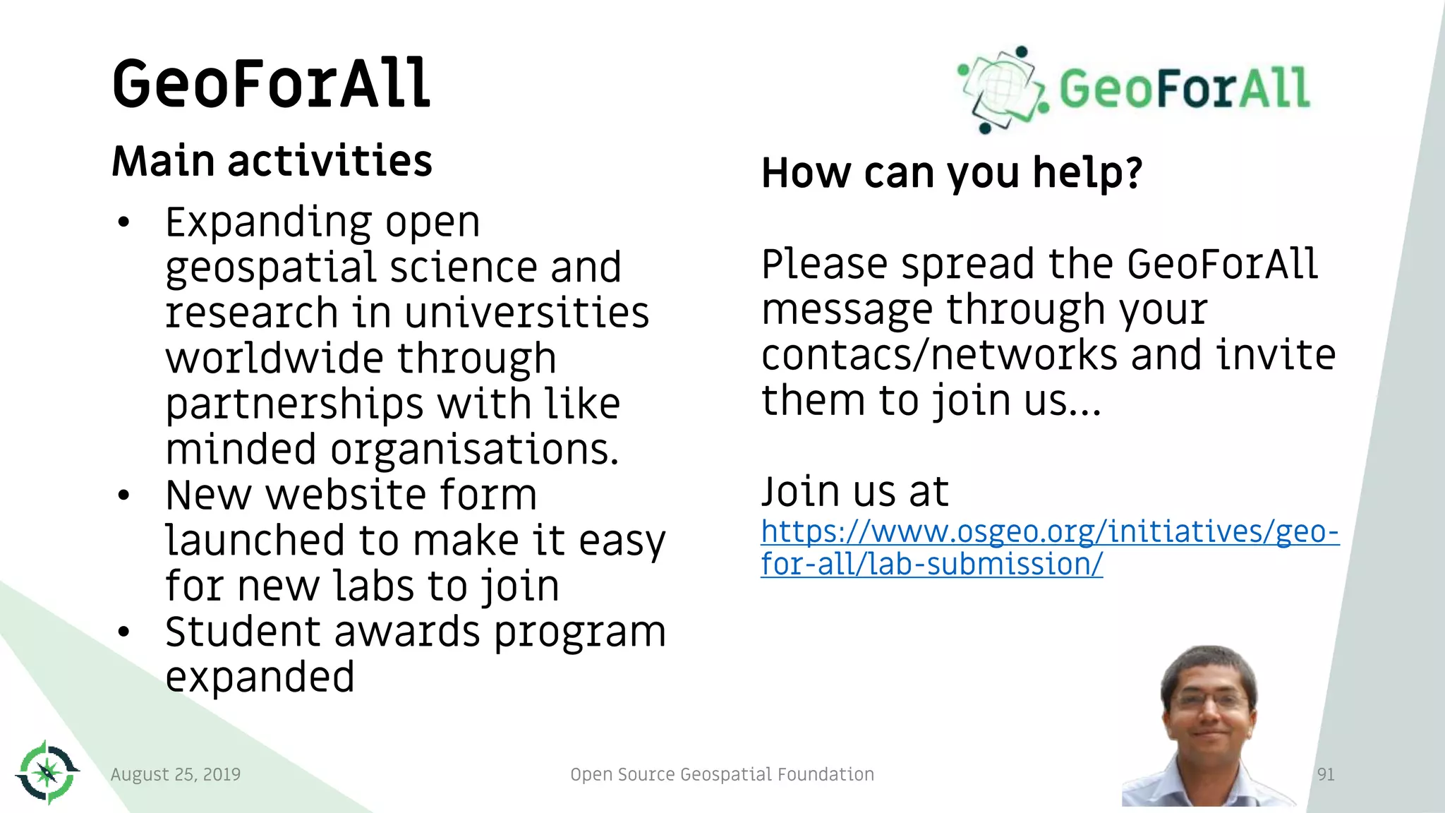 GeoForAll
91
Main activities
• Expanding open
geospatial science and
research in universities
worldwide through
partnerships with like
minded organisations.
• New website form
launched to make it easy
for new labs to join
• Student awards program
expanded
How can you help?
Please spread the GeoForAll
message through your
contacs/networks and invite
them to join us…
Join us at
https://www.osgeo.org/initiatives/geo-
for-all/lab-submission/
August 25, 2019 Open Source Geospatial Foundation
 