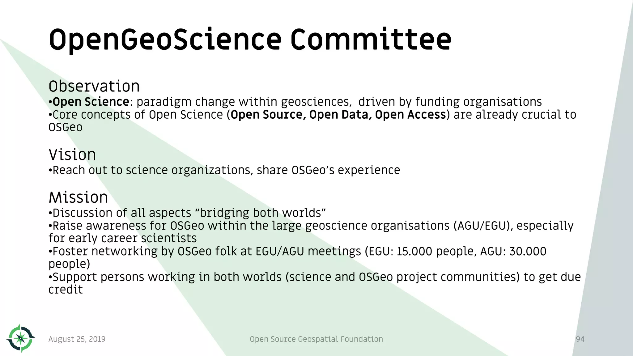 OpenGeoScience Committee
94
Observation
•Open Science: paradigm change within geosciences, driven by funding organisations
•Core concepts of Open Science (Open Source, Open Data, Open Access) are already crucial to
OSGeo
Vision
•Reach out to science organizations, share OSGeo’s experience
Mission
•Discussion of all aspects “bridging both worlds”
•Raise awareness for OSGeo within the large geoscience organisations (AGU/EGU), especially
for early career scientists
•Foster networking by OSGeo folk at EGU/AGU meetings (EGU: 15.000 people, AGU: 30.000
people)
•Support persons working in both worlds (science and OSGeo project communities) to get due
credit
August 25, 2019 Open Source Geospatial Foundation
 