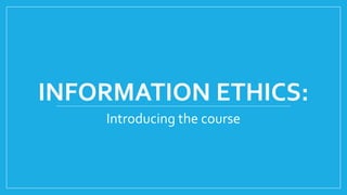 INFORMATION ETHICS:
Introducing the course
 