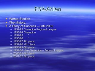 RW-Ahlen Werse-Stadion The History A Story of Success – until 2002 1992/93 Champion Regional League 1993/94 Champion 1994/95  * 1995/96   * 1996/97 4th place 1997/98  6th place 1998/99 6th place 1999/00 Vize Champion – Second League 2000/01 6th place 2001/02 8th place 