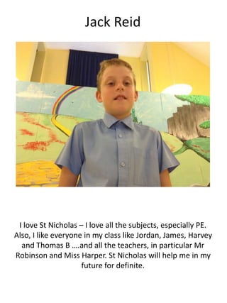 Jack Reid
I love St Nicholas – I love all the subjects, especially PE.
Also, I like everyone in my class like Jordan, James, Harvey
and Thomas B ….and all the teachers, in particular Mr
Robinson and Miss Harper. St Nicholas will help me in my
future for definite.
 