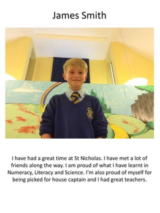 James Smith
I have had a great time at St Nicholas. I have met a lot of
friends along the way. I am proud of what I have learnt in
Numeracy, Literacy and Science. I’m also proud of myself for
being picked for house captain and I had great teachers.
 