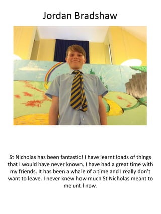 Jordan Bradshaw
St Nicholas has been fantastic! I have learnt loads of things
that I would have never known. I have had a great time with
my friends. It has been a whale of a time and I really don’t
want to leave. I never knew how much St Nicholas meant to
me until now.
 