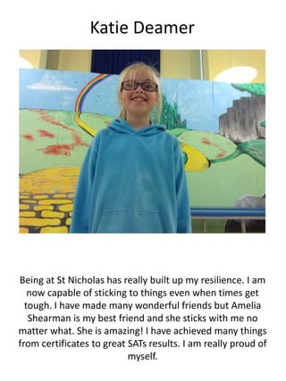 Katie Deamer
Being at St Nicholas has really built up my resilience. I am
now capable of sticking to things even when times get
tough. I have made many wonderful friends but Amelia
Shearman is my best friend and she sticks with me no
matter what. She is amazing! I have achieved many things
from certificates to great SATs results. I am really proud of
myself.
 
