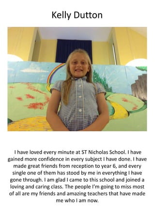 Kelly Dutton
I have loved every minute at ST Nicholas School. I have
gained more confidence in every subject I have done. I have
made great friends from reception to year 6, and every
single one of them has stood by me in everything I have
gone through. I am glad I came to this school and joined a
loving and caring class. The people I’m going to miss most
of all are my friends and amazing teachers that have made
me who I am now.
 