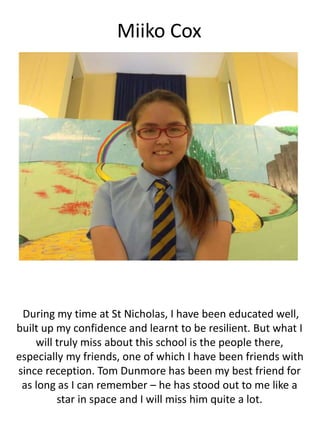 Miiko Cox
During my time at St Nicholas, I have been educated well,
built up my confidence and learnt to be resilient. But what I
will truly miss about this school is the people there,
especially my friends, one of which I have been friends with
since reception. Tom Dunmore has been my best friend for
as long as I can remember – he has stood out to me like a
star in space and I will miss him quite a lot.
 